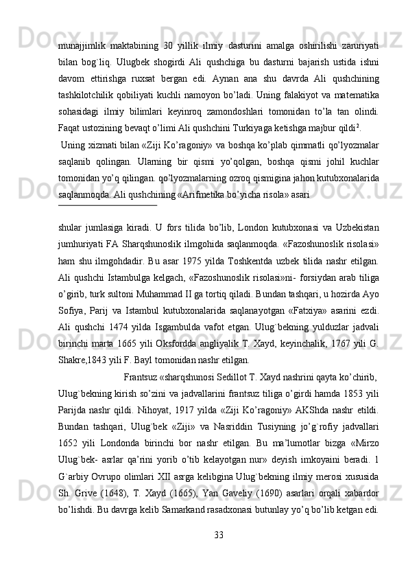 munajjimlik   maktabining   30   yillik   ilmiy   dasturini   amalga   oshirilishi   zaruriyati
bilan   bog`liq.   Ulugbek   shogirdi   Ali   qushchiga   bu   dasturni   bajarish   ustida   ishni
davom   ettirishga   ruxsat   bergan   edi.   Aynan   ana   shu   davrda   Ali   qushchining
tashkilotchilik   qobiliyati   kuchli   namoyon   bo’ladi.   Uning   falakiyot   va   matematika
sohasidagi   ilmiy   bilimlari   keyinroq   zamondoshlari   tomonidan   to’la   tan   olindi.
Faqat ustozining bevaqt o’limi Ali qushchini Turkiyaga ketishga majbur qildi 2
.       
  Uning xizmati bilan «Ziji Ko’ragoniy» va boshqa ko’plab qimmatli qo’lyozmalar
saqlanib   qolingan.   Ularning   bir   qismi   yo’qolgan,   boshqa   qismi   johil   kuchlar
tomonidan yo’q qilingan. qo’lyozmalarning ozroq qismigina jahon kutubxonalarida
saqlanmoqda. Ali qushchining «Arifmetika bo’yicha risola» asari 
 
shular   jumlasiga   kiradi.   U   fors   tilida   bo’lib,   London   kutubxonasi   va   Uzbekistan
jumhuriyati  FA Sharqshunoslik ilmgohida saqlanmoqda.  «Fazoshunoslik  risolasi»
ham   shu   ilmgohdadir.   Bu   asar   1975   yilda   Toshkentda   uzbek   tilida   nashr   etilgan.
Ali   qushchi   Istambulga   kelgach,   «Fazoshunoslik   risolasi»ni-   forsiydan   arab   tiliga
o’girib, turk sultoni Muhammad II ga tortiq qiladi. Bundan tashqari, u hozirda Ayo
Sofiya,   Parij   va   Istambul   kutubxonalarida   saqlanayotgan   «Fatxiya»   asarini   ezdi.
Ali   qushchi   1474   yilda   Isgambulda   vafot   etgan.   Ulug`bekning   yulduzlar   jadvali
birinchi   marta   1665   yili   Oksfordda   angliyalik   T.   Xayd,   keyinchalik,   1767   yili   G.
Shakre,1843 yili F. Bayl tomonidan nashr etilgan.          
  Frantsuz «sharqshunosi Sedillot T. Xayd nashrini qayta ko’chirib, 
Ulug`bekning kirish so’zini va jadvallarini frantsuz tiliga o’girdi hamda 1853 yili
Parijda   nashr   qildi.   Nihoyat,   1917   yilda   «Ziji   Ko’ragoniy»   AKShda   nashr   etildi.
Bundan   tashqari,   Ulug`bek   «Ziji»   va   Nasriddin   Tusiyning   jo’g`rofiy   jadvallari
1652   yili   Londonda   birinchi   bor   nashr   etilgan.   Bu   ma’lumotlar   bizga   «Mirzo
Ulug`bek-   asrlar   qa’rini   yorib   o’tib   kelayotgan   nur»   deyish   imkoyaini   beradi.   1
G`arbiy Ovrupo olimlari XII asrga kelibgina Ulug`bekning ilmiy merosi xususida
Sh.   Grive   (1648),   T.   Xayd   (1665),   Yan   Gaveliy   (1690)   asarlari   orqali   xabardor
bo’lishdi. Bu davrga kelib Samarkand rasadxonasi butunlay yo’q bo’lib ketgan edi.
33   
   