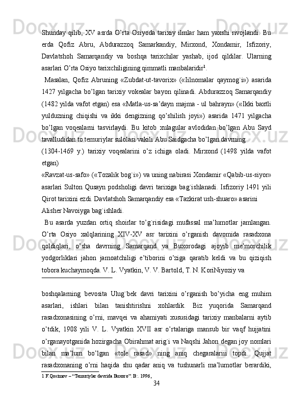 Shunday   qilib,   XV   asrda   O’rta   Osiyoda   tarixiy   ilmlar   ham   yaxshi   rivojlandi.   Bu
erda   Qofiz   Abru,   Abdurazzoq   Samarkandiy,   Mirxond,   Xondamir,   Isfizoriy,
Davlatshoh   Samarqandiy   va   boshqa   tarixchilar   yashab,   ijod   qildilar.   Ularning
asarlari O’rta Osiyo tarixchiligining qimmatli manbalaridir 1
.             
  Masalan,   Qofiz   Abruning   «Zubdat-ut-tavorix»   («Iilnomalar   qaymog`i»)   asarida
1427   yilgacha   bo’lgan   tarixiy   vokealar   bayon   qilinadi.   Abdurazzoq   Samarqandiy
(1482 yilda vafot etgan) esa «Matla-us-sa’dayn majma - ul bahrayn» («Ikki baxtli
yulduzning   chiqishi   va   ikki   dengizning   qo’shilish   joyi»)   asarida   1471   yilgacha
bo’lgan   voqealarni   tasvirlaydi.   Bu   kitob   xulagular   avlodidan   bo’lgan   Abu   Sayd
tavalludidan to temuriylar sulolasi vakili Abu Saidgacha bo’lgan davrning 
(1304-1469   y.)   tarixiy   voqealarini   o’z   ichiga   oladi.   Mirxond   (1498   yilda   vafot
etgan) 
«Ravzat-us-safo» («Tozalik bog`i») va uning nabirasi Xondamir «Qabib-us-siyor»
asarlari  Sulton Qusayn  podsholigi  davri  tarixiga bag`ishlanadi.  Isfizoriy 1491 yili
Qirot tarixini ezdi. Davlatshoh Samarqandiy esa «Tazkirat ush-shuaro» asarini 
Alisher Navoiyga bag`ishladi.                        
  Bu   asarda   yuzdan   ortiq   shoirlar   to’g`risidagi   mufassal   ma’lumotlar   jamlangan.
O’rta   Osiyo   xalqlarining   XIV-XV   asr   tarixini   o’rganish   davomida   rasadxona
qoldiqlari,   o’sha   davrning   Samarqand   va   Buxorodagi   ajoyib   me’morchilik
yodgorliklari   jahon   jamoatchiligi   e’tiborini   o’ziga   qaratib   keldi   va   bu   qiziqish
tobora kuchaymoqda. V. L. Vyatkin, V. V. Bartold, T. N. KoriNiyoziy va 
 
boshqalarning   bevosita   Ulug`bek   davri   tarixini   o’rganish   bo’yicha   eng   muhim
asarlari,   ishlari   bilan   tanishtirishni   xohlardik.   Biz   yuqorida   Samarqand
rasadxonasining   o’rni,   mavqei   va   ahamiyati   xususidagi   tarixiy   manbalarni   aytib
o’tdik,   1908   yili   V.   L.   Vyatkin   XVII   asr   o’rtalariga   mansub   bir   vaqf   hujjatini
o’rganayotganida hozirgacha Obirahmat arig`i va Naqshi Jahon degan joy nomlari
bilan   ma’lum   bo’lgan   «tole   rasad»   ning   aniq   chegaralariii   topdi.   Qujjat
rasadxonaning   o’rni   haqida   shu   qadar   aniq   va   tushunarli   ma’lumotlar   berardiki,
1  F.Qosimov – “ Т emuriylar davrida Buxoro”. B:. 1996,  
34   
   