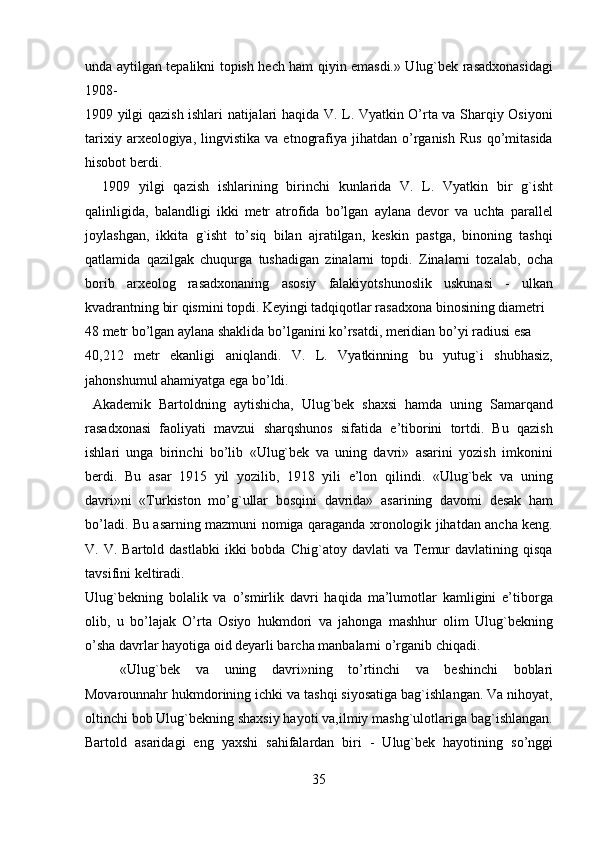 unda aytilgan tepalikni topish hech ham qiyin emasdi.» Ulug`bek rasadxonasidagi
1908- 
1909 yilgi qazish ishlari natijalari haqida V. L. Vyatkin O’rta va Sharqiy Osiyoni
tarixiy  arxeologiya,  lingvistika  va   etnografiya  jihatdan  o’rganish   Rus   qo’mitasida
hisobot berdi.             
    1909   yilgi   qazish   ishlarining   birinchi   kunlarida   V.   L.   Vyatkin   bir   g`isht
qalinligida,   balandligi   ikki   metr   atrofida   bo’lgan   aylana   devor   va   uchta   parallel
joylashgan,   ikkita   g`isht   to’siq   bilan   ajratilgan,   keskin   pastga,   binoning   tashqi
qatlamida   qazilgak   chuqurga   tushadigan   zinalarni   topdi.   Zinalarni   tozalab,   ocha
borib   arxeolog   rasadxonaning   asosiy   falakiyotshunoslik   uskunasi   -   ulkan
kvadrantning bir qismini topdi. Keyingi tadqiqotlar rasadxona binosining diametri 
48 metr bo’lgan aylana shaklida bo’lganini ko’rsatdi, meridian bo’yi radiusi esa  
40,212   metr   ekanligi   aniqlandi.   V.   L.   Vyatkinning   bu   yutug`i   shubhasiz,
jahonshumul ahamiyatga ega bo’ldi.               
  Akademik   Bartoldning   aytishicha,   Ulug`bek   shaxsi   hamda   uning   Samarqand
rasadxonasi   faoliyati   mavzui   sharqshunos   sifatida   e’tiborini   tortdi.   Bu   qazish
ishlari   unga   birinchi   bo’lib   «Ulug`bek   va   uning   davri»   asarini   yozish   imkonini
berdi.   Bu   asar   1915   yil   yozilib,   1918   yili   e’lon   qilindi.   «Ulug`bek   va   uning
davri»ni   «Turkiston   mo’g`ullar   bosqini   davrida»   asarining   davomi   desak   ham
bo’ladi. Bu asarning mazmuni nomiga qaraganda xronologik jihatdan ancha keng.
V.  V.  Bartold  dastlabki   ikki  bobda   Chig`atoy   davlati   va  Temur   davlatining  qisqa
tavsifini keltiradi. 
Ulug`bekning   bolalik   va   o’smirlik   davri   haqida   ma’lumotlar   kamligini   e’tiborga
olib,   u   bo’lajak   O’rta   Osiyo   hukmdori   va   jahonga   mashhur   olim   Ulug`bekning
o’sha davrlar hayotiga oid deyarli barcha manbalarni o’rganib chiqadi.    
«Ulug`bek   va   uning   davri»ning   to’rtinchi   va   beshinchi   boblari
Movarounnahr hukmdorining ichki va tashqi siyosatiga bag`ishlangan. Va nihoyat,
oltinchi bob Ulug`bekning shaxsiy hayoti va,ilmiy mashg`ulotlariga bag`ishlangan.
Bartold   asaridagi   eng   yaxshi   sahifalardan   biri   -   Ulug`bek   hayotining   so’nggi
35   
   