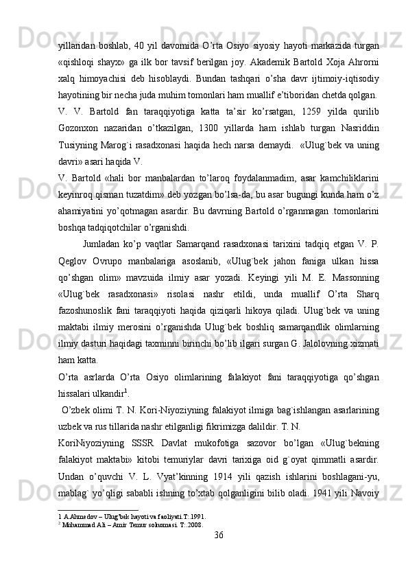 yillaridan   boshlab,   40   yil   davomida   O’rta   Osiyo   siyosiy   hayoti   markazida   turgan
«qishloqi   shayx»   ga   ilk   bor   tavsif   berilgan   joy.   Akademik   Bartold   Xoja   Ahrorni
xalq   himoyachisi   deb   hisoblaydi.   Bundan   tashqari   o’sha   davr   ijtimoiy-iqtisodiy
hayotining bir necha juda muhim tomonlari ham muallif e’tiboridan chetda qolgan.
V.   V.   Bartold   fan   taraqqiyotiga   katta   ta’sir   ko’rsatgan,   1259   yilda   qurilib
Gozonxon   nazaridan   o’tkazilgan,   1300   yillarda   ham   ishlab   turgan   Nasriddin
Tusiyning  Marog`i  rasadxonasi   haqida  hech narsa  demaydi.     «Ulug`bek  va uning
davri» asari haqida V. 
V.   Bartold   «hali   bor   manbalardan   to’laroq   foydalanmadim,   asar   kamchiliklarini
keyinroq qisman tuzatdim» deb yozgan bo’lsa-da, bu asar bugungi kunda ham o’z
ahamiyatini   yo’qotmagan   asardir.   Bu   davrning   Bartold   o’rganmagan   .tomonlarini
boshqa tadqiqotchilar o’rganishdi.  
Jumladan   ko’p   vaqtlar   Samarqand   rasadxonasi   tarixini   tadqiq   etgan   V.   P.
Qeglov   Ovrupo   manbalariga   asoslanib,   «Ulug`bek   jahon   faniga   ulkan   hissa
qo’shgan   olim»   mavzuida   ilmiy   asar   yozadi.   Keyingi   yili   M.   E.   Massonning
«Ulug`bek   rasadxonasi»   risolasi   nashr   etildi,   unda   muallif   O’rta   Sharq
fazoshunoslik   fani   taraqqiyoti   haqida   qiziqarli   hikoya   qiladi.   Ulug`bek   va   uning
maktabi   ilmiy   merosini   o’rganishda   Ulug`bek   boshliq   samarqandlik   olimlarning
ilmiy dasturi haqidagi taxminni birinchi bo’lib ilgari surgan G. Jalolovning xizmati
ham katta. 
O’rta   asrlarda   O’rta   Osiyo   olimlarining   falakiyot   fani   taraqqiyotiga   qo’shgan
hissalari ulkandir 1
.             
  O’zbek olimi T. N. Kori-Niyoziyning falakiyot ilmiga bag`ishlangan asarlarining
uzbek va rus tillarida nashr etilganligi fikrimizga dalildir. T. N. 
KoriNiyoziyning   SSSR   Davlat   mukofotiga   sazovor   bo’lgan   «Ulug`bekning
falakiyot   maktabi»   kitobi   temuriylar   davri   tarixiga   oid   g`oyat   qimmatli   asardir.
Undan   o’quvchi   V.   L.   Vyat’kinning   1914   yili   qazish   ishlarini   boshlagani-yu,
mablag` yo’qligi sababli ishning to’xtab qolganligini bilib oladi. 1941 yili Navoiy
1  A.Ahmedov – Ulug’bek hayoti va faoliyati.T:.1991.  
2
 Muhammad Ali – Amir Temur solnomasi. T:.2008. 
36   
   