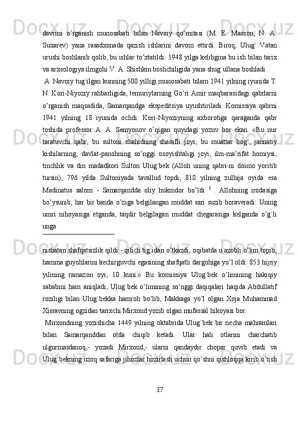 davrini   o’rganish   munosabati   bilan   Navoiy   qo’mitasi   (M.   E.   Masson,   N.   A.
Suxarev)   yana   rasadxonada   qazish   ishlarini   davom   ettirdi.   Biroq,   Ulug`   Vatan
urushi boshlanib qolib, bu ishlar to’xtatildi. 1948 yilga kelibgina bu ish bilan tarix
va arxeologiya ilmgohi V. A. Shishkin boshchiligida yana shug`ullana boshladi.    
 A. Navoiy tug`ilgan kunning 500 yilligi munosabati bilam 1941 yilning iyunida T.
N. Kori-Niyoziy rahbarligida, temuriylarning Go’ri Amir maqbarasidagi  qabrlarni
o’rganish   maqsadida,   Samarqandga   ekspeditsiya   uyushtiriladi.   Komissiya   qabrni
1941   yilning   18   iyunida   ochdi.   Kori-Niyoziyning   axborotiga   qaraganda   qabr
toshida   professor   A.   A.   Semyonov   o’qigan   quyidagi   yozuv   bor   ekan.   «Bu   nur
taratuvchi   qabr,   bu   sultoni   shahidning   sharafli   joyi,   bu   muattar   bog`,   jannatiy
kishilarning,   davlat-panohning   so’nggi   osoyishtaligi   joyi,   ilm-ma’rifat   homiysi,
tinchlik   va   din   madadkori   Sulton   Ulug`bek   (Alloh   uning   qabri-ni   doimo   yoritib
tursin),   796   yilda   Sultoniyada   tavallud   topdi,   810   yilning   zulhija   oyida   esa
Madinatus   salom   -   Samarqandda   oliy   hukmdor   bo’ldi   2  
.   Allohning   irodasiga
bo’ysunib,   har   bir   banda   o’ziga   belgilangan   muddat   sari   suzib   boraveradi:   Uning
umri   nihoyasiga   etganda,   taqdir   belgilagan   muddat   chegarasiga   kelganda   o’g`li
unga 
 
nisbatan shafqatsizlik qildi - qilich tig`idan o’tkazdi, oqibatda u azobli o’lim topib,
hamma guyohlarini kechirguvchi egasining shafqatli dargohiga yo’l oldi. 853 hijriy
yilining   ramazon   oyi,   10   kuni.»   Bu   komissiya   Ulug`bek   o’limining   hakiqiy
sababini   ham   aniqladi,   Ulug`bek   o’limining   so’nggi   daqiqalari   haqida   Abdullatif
roziligi   bilan   Ulug`bekka   hamroh   bo’lib,   Makkaga   yo’l   olgan   Xoja   Muhammad
Xisravning ogzidan tarixchi Mirxond yozib olgan mufassal hikoyasi bor.            
  Mirxondning   yozishicha   1449   yilning   oktabrida   Ulug`bek   bir   necha   mahramlari
bilan   Samarqanddan   otda   chiqib   ketadi.   Ular   hali   otlarini   charchatib
ulgurmasdanoq,-   yozadi   Mirxond,-   ularni   qandaydir   chopar   quvib   etadi   va
Ulug`bekning uzoq safariga jihozlar hozirlash uchun qo’shni qishloqqa kirib o’tish
37   
   