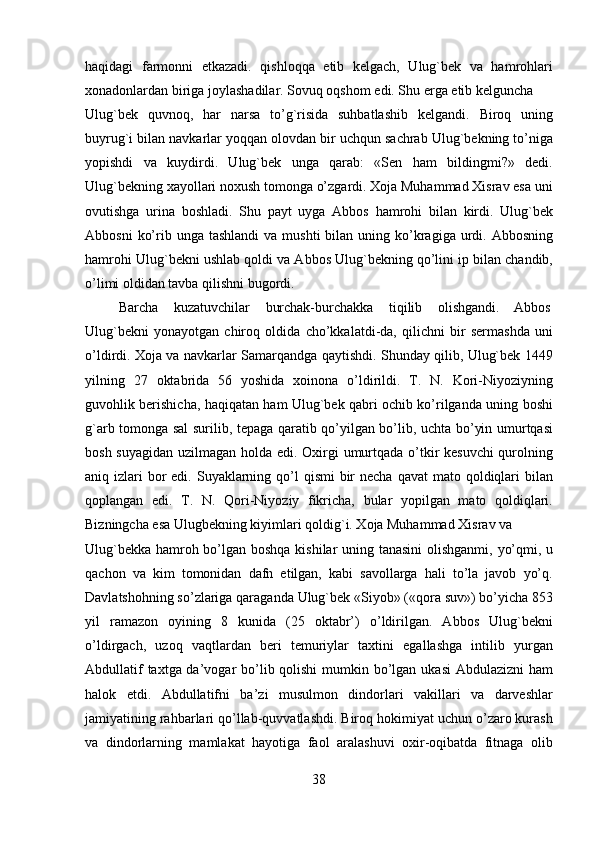 haqidagi   farmonni   etkazadi.   qishloqqa   etib   kelgach,   Ulug`bek   va   hamrohlari
xonadonlardan biriga joylashadilar. Sovuq oqshom edi. Shu erga etib kelguncha 
Ulug`bek   quvnoq,   har   narsa   to’g`risida   suhbatlashib   kelgandi.   Biroq   uning
buyrug`i bilan navkarlar yoqqan olovdan bir uchqun sachrab Ulug`bekning to’niga
yopishdi   va   kuydirdi.   Ulug`bek   unga   qarab:   «Sen   ham   bildingmi?»   dedi.
Ulug`bekning xayollari noxush tomonga o’zgardi. Xoja Muhammad Xisrav esa uni
ovutishga   urina   boshladi.   Shu   payt   uyga   Abbos   hamrohi   bilan   kirdi.   Ulug`bek
Abbosni   ko’rib unga  tashlandi  va  mushti   bilan  uning ko’kragiga urdi. Abbosning
hamrohi Ulug`bekni ushlab qoldi va Abbos Ulug`bekning qo’lini ip bilan chandib,
o’limi oldidan tavba qilishni bugordi.                     
  Barcha  kuzatuvchilar  burchak-burchakka  tiqilib  olishgandi.  Abbos 
Ulug`bekni   yonayotgan   chiroq   oldida   cho’kkalatdi-da,   qilichni   bir   sermashda   uni
o’ldirdi. Xoja va navkarlar Samarqandga qaytishdi. Shunday qilib, Ulug`bek 1449
yilning   27   oktabrida   56   yoshida   xoinona   o’ldirildi.   T.   N.   Kori-Niyoziyning
guvohlik berishicha, haqiqatan ham Ulug`bek qabri ochib ko’rilganda uning boshi
g`arb tomonga sal surilib, tepaga qaratib qo’yilgan bo’lib, uchta bo’yin umurtqasi
bosh suyagidan  uzilmagan holda edi. Oxirgi umurtqada o’tkir kesuvchi  qurolning
aniq izlari  bor  edi. Suyaklarning qo’l  qismi  bir  necha  qavat  mato qoldiqlari  bilan
qoplangan   edi.   T.   N.   Qori-Niyoziy   fikricha,   bular   yopilgan   mato   qoldiqlari.
Bizningcha esa Ulugbekning kiyimlari qoldig`i. Xoja Muhammad Xisrav va 
Ulug`bekka hamroh bo’lgan boshqa kishilar uning tanasini  olishganmi, yo’qmi, u
qachon   va   kim   tomonidan   dafn   etilgan,   kabi   savollarga   hali   to’la   javob   yo’q.
Davlatshohning so’zlariga qaraganda Ulug`bek «Siyob» («qora suv») bo’yicha 853
yil   ramazon   oyining   8   kunida   (25   oktabr’)   o’ldirilgan.   Abbos   Ulug`bekni
o’ldirgach,   uzoq   vaqtlardan   beri   temuriylar   taxtini   egallashga   intilib   yurgan
Abdullatif  taxtga da’vogar bo’lib qolishi  mumkin bo’lgan ukasi  Abdulazizni ham
halok   etdi.   Abdullatifni   ba’zi   musulmon   dindorlari   vakillari   va   darveshlar
jamiyatining rahbarlari qo’llab-quvvatlashdi. Biroq hokimiyat uchun o’zaro kurash
va   dindorlarning   mamlakat   hayotiga   faol   aralashuvi   oxir-oqibatda   fitnaga   olib
38   
   