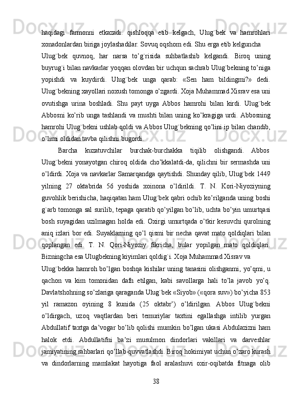 haqidagi   farmonni   etkazadi.   qishloqqa   etib   kelgach,   Ulug`bek   va   hamrohlari
xonadonlardan biriga joylashadilar. Sovuq oqshom edi. Shu erga etib kelguncha 
Ulug`bek   quvnoq,   har   narsa   to’g`risida   suhbatlashib   kelgandi.   Biroq   uning
buyrug`i bilan navkarlar yoqqan olovdan bir uchqun sachrab Ulug`bekning to’niga
yopishdi   va   kuydirdi.   Ulug`bek   unga   qarab:   «Sen   ham   bildingmi?»   dedi.
Ulug`bekning xayollari noxush tomonga o’zgardi. Xoja Muhammad Xisrav esa uni
ovutishga   urina   boshladi.   Shu   payt   uyga   Abbos   hamrohi   bilan   kirdi.   Ulug`bek
Abbosni   ko’rib unga  tashlandi  va  mushti   bilan  uning ko’kragiga urdi. Abbosning
hamrohi Ulug`bekni ushlab qoldi va Abbos Ulug`bekning qo’lini ip bilan chandib,
o’limi oldidan tavba qilishni bugordi.                     
  Barcha  kuzatuvchilar  burchak-burchakka  tiqilib  olishgandi.  Abbos 
Ulug`bekni   yonayotgan   chiroq   oldida   cho’kkalatdi-da,   qilichni   bir   sermashda   uni
o’ldirdi. Xoja va navkarlar Samarqandga qaytishdi. Shunday qilib, Ulug`bek 1449
yilning   27   oktabrida   56   yoshida   xoinona   o’ldirildi.   T.   N.   Kori-Niyoziyning
guvohlik berishicha, haqiqatan ham Ulug`bek qabri ochib ko’rilganda uning boshi
g`arb tomonga sal surilib, tepaga qaratib qo’yilgan bo’lib, uchta bo’yin umurtqasi
bosh suyagidan  uzilmagan holda edi. Oxirgi umurtqada o’tkir kesuvchi  qurolning
aniq izlari  bor  edi. Suyaklarning qo’l  qismi  bir  necha  qavat  mato qoldiqlari  bilan
qoplangan   edi.   T.   N.   Qori-Niyoziy   fikricha,   bular   yopilgan   mato   qoldiqlari.
Bizningcha esa Ulugbekning kiyimlari qoldig`i. Xoja Muhammad Xisrav va 
Ulug`bekka hamroh bo’lgan boshqa kishilar uning tanasini  olishganmi, yo’qmi, u
qachon   va   kim   tomonidan   dafn   etilgan,   kabi   savollarga   hali   to’la   javob   yo’q.
Davlatshohning so’zlariga qaraganda Ulug`bek «Siyob» («qora suv») bo’yicha 853
yil   ramazon   oyining   8   kunida   (25   oktabr’)   o’ldirilgan.   Abbos   Ulug`bekni
o’ldirgach,   uzoq   vaqtlardan   beri   temuriylar   taxtini   egallashga   intilib   yurgan
Abdullatif  taxtga da’vogar bo’lib qolishi  mumkin bo’lgan ukasi  Abdulazizni ham
halok   etdi.   Abdullatifni   ba’zi   musulmon   dindorlari   vakillari   va   darveshlar
jamiyatining rahbarlari qo’llab-quvvatlashdi. Biroq hokimiyat uchun o’zaro kurash
va   dindorlarning   mamlakat   hayotiga   faol   aralashuvi   oxir-oqibatda   fitnaga   olib
38