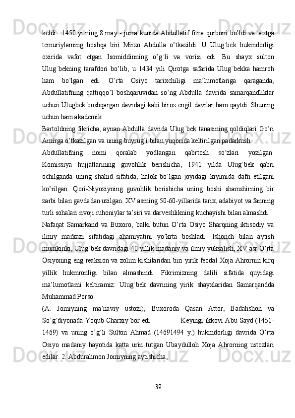 keldi.   1450 yilning 8 may - juma kunida Abdullatif fitna qurboni bo’ldi va taxtga
temuriylarning   boshqa   biri   Mirzo   Abdulla   o’tkazildi.   U   Ulug`bek   hukmdorligi
oxirida   vafot   etgan   Isomiddinning   o’g`li   va   vorisi   edi.   Bu   shayx   sulton
Ulug`bekning   tarafdori   bo’lib,   u   1434   yili   Qirotga   safarida   Ulug`bekka   hamroh
ham   bo’lgan   edi.   O’rta   Osiyo   tarixchiligi   ma’lumotlariga   qaraganda,
Abdullatifning   qattiqqo’l   boshqaruvidan   so’ng   Abdulla   davrida   samarqandliklar
uchun Ulugbek boshqargan davrdagi kabi biroz engil davrlar ham qaytdi. Shuning
uchun ham akademik 
Bartoldning fikricha, aynan Abdulla davrida Ulug`bek tanasining qoldiqlari Go’ri
Amirga o’tkazilgan va uning buyrug`i bilan yuqorida keltirilgan padarkush 
Abdullatifning   nomi   qoralab   yodlangan   qabrtosh   so’zlari   yozilgan.
Komissiya   hujjatlarining   guvohlik   berishicha,   1941   yilda   Ulug`bek   qabri
ochilganda   uning   shahid   sifatida,   halok   bo’lgan   joyidagi   kiyimida   dafn   etilgani
ko’rilgan.   Qori-Niyoziyning   guvohlik   berishicha   uning   boshi   shamshirning   bir
zarbi bilan gavdadan uzilgan. XV asrning 50-60-yillarida tarix, adabiyot va fanning
turli sohalari rivoji ruhoniylar ta’siri va darveshlikning kuchayishi bilan almashdi. 
Nafaqat   Samarkand   va   Buxoro,   balki   butun   O’rta   Osiyo   Sharqning   iktisodiy   va
ilmiy   markazi   sifatidagi   ahamiyatini   yo’krta   boshladi.   Ishonch   bilan   aytish
mumkinki, Ulug`bek davridagi 40 yillik madaniy va ilmiy yuksalish, XV asr O’rta
Osiyoning eng reaksion va zolim kishilaridan biri yirik feodal Xoja Ahrornin kirq
yillik   hukmronligi   bilan   almashindi.   Fikrimizning   dalili   sifatida   quyidagi
ma’lumotlarni   keltiramiz:   Ulug`bek   davrining   yirik   shayxlaridan   Samarqandda
Muhammad Porso 
(A.   Jomiyning   ma’naviy   ustozi),   Buxoroda   Qasan   Attor,   Badahshon   va
So’g`diyonada Yoqub Charxiy bor edi.              Keyingi ikkovi Abu Sayd (1451-
1469)   va   uning   o’g`li   Sulton   Ahmad   (14691494   y.)   hukmdorligi   davrida   O’rta
Osiyo   madaniy   hayotida   katta   urin   tutgan   Ubaydulloh   Xoja   Ahrorning   ustozlari
edilar. 2. Abdurahmon Jomiyning aytishicha, 
39   
   