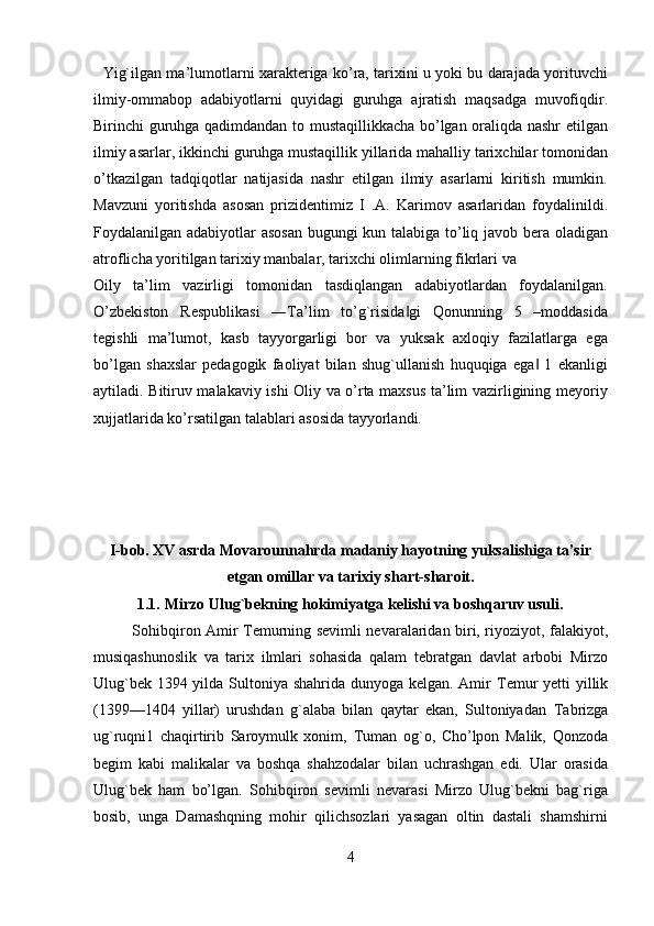    Yig`ilgan ma’lumotlarni xarakteriga ko’ra, tarixini u yoki bu darajada yorituvchi
ilmiy-ommabop   adabiyotlarni   quyidagi   guruhga   ajratish   maqsadga   muvofiqdir.
Birinchi guruhga qadimdandan to mustaqillikkacha bo’lgan oraliqda nashr etilgan
ilmiy asarlar, ikkinchi guruhga mustaqillik yillarida mahalliy tarixchilar tomonidan
o’tkazilgan   tadqiqotlar   natijasida   nashr   etilgan   ilmiy   asarlarni   kiritish   mumkin.
Mavzuni   yoritishda   asosan   prizidentimiz   I   .A.   Karimov   asarlaridan   foydalinildi.
Foydalanilgan adabiyotlar asosan bugungi kun talabiga to’liq javob bera oladigan
atroflicha yoritilgan tarixiy manbalar, tarixchi olimlarning fikrlari va  
Oily   ta’lim   vazirligi   tomonidan   tasdiqlangan   adabiyotlardan   foydalanilgan.
O’zbekiston   Respublikasi   ―Ta’lim   to’g`risida gi   Qonunning   5   –moddasida‖
tegishli   ma’lumot,   kasb   tayyorgarligi   bor   va   yuksak   axloqiy   fazilatlarga   ega
bo’lgan   shaxslar   pedagogik   faoliyat   bilan   shug`ullanish   huquqiga   ega   1   ekanligi	
‖
aytiladi. Bitiruv malakaviy ishi Oliy va o’rta maxsus ta’lim vazirligining meyoriy
xujjatlarida ko’rsatilgan talablari asosida tayyorlandi. 
   
   
   
   
I-bob. XV asrda Movarounnahrda madaniy hayotning yuksalishiga ta’sir
etgan omillar va tarixiy shart-sharoit.   
1.1.   Mirzo Ulug`bekning hokimiyatga kelishi va boshqaruv usuli.   
Sohibqiron Amir   Т emurning sevimli nevaralaridan biri, riyoziyot, falakiyot,
musiqashunoslik   va   tarix   ilmlari   sohasida   qalam   tebratgan   davlat   arbobi   Mirzo
Ulug`bek 1394 yilda Sultoniya shahrida dunyoga kelgan. Amir   Т emur  yetti  yillik
(1399—1404   yillar)   urushdan   g`alaba   bilan   qaytar   ekan,   Sultoniyadan   Т abrizga
ug`ruqni1   chaqirtirib   Saroymulk   xonim,   Т uman   og`o,   Cho’lpon   Malik,   Qonzoda
begim   kabi   malikalar   va   boshqa   shahzodalar   bilan   uchrashgan   edi.   Ular   orasida
Ulug`bek   ham   bo’lgan.   Sohibqiron   sevimli   nevarasi   Mirzo   Ulug`bekni   bag`riga
bosib,   unga   Damashqning   mohir   qilichsozlari   yasagan   oltin   dastali   shamshirni
4   
   