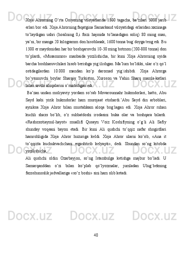 Xoja   Ahrorning   O’rta   Osiyoning   viloyatlarida   1300   tagacha,   ba’zilari   3000   jarib
erlari bor edi. Xoja Ahrorning faqatgina Samarkand viloyatidagi erlaridan xazinaga
to’laydigan   ushri   (hosilning   0,i   foizi   hajmida   to’lanadigan   soliq)   80   ming   man,
ya’ni, bir manga 20 kilogramm don hisoblasak, 1600 tonna bug`doyga teng edi. Bu
1300 er maydonidan har bir boshqaruvchi 10-30 ming botmon (200-800 tonna) don
to’plardi,   «Musammos»   manbaida   yozilishicha,   bir   kuni   Xoja   Ahrorning   uyida
barcha boshharuvchilari hisob berishga yig`ilishgan. Ma’lum bo’ldiki, ular o’z qo’l
ostidagilardan   10.000   mandan   ko’p   daromad   yig`ishibdi.   Xoja   Ahrorga
bo’ysunuvchi   boylar   Sharqiy   Turkiston,   Xuroson   va   Yahin   Sharq   mamla-katlari
bilan savdo aloqalarini o’rnatishgan edi.             
  Ba’zan   undan   moliyaviy   yordam   so’rab   Movarounnahr   hukmdorlari,   hatto,   Abu
Sayd   kabi   yirik   hukmdorlar   ham   murojaat   etishardi.’Abu   Sayd   din   arboblari,
ayniksa   Xoja   Ahror   bilan   mustahkam   aloqa   bog`lagan   edi.   Xoja   Ahror   ruhan
kuchli   shaxs   bo’lib,   o’z   suhbatdoshi   irodasini   buka   olar   va   boshqara   bilardi.
«Rashoxotiaynul-hayot»   muallifi   Qusayn   Voiz   Koshifiyning   o’g`li   Ali   Safiy
shunday   voqeani   bayon   etadi.   Bir   kuni   Ali   qushchi   to’qqiz   nafar   shogirdlari
hamrohligida   Xoja   Ahror   huzuriga   keldi.   Xoja   Ahror   ularni   ko’rib,   «Ana   it
to’qqizta   kuchukvachchani   ergashtirib   kelyapti»,   dedi.   Shundan   so’ng   kitobda
yozilishicha, 
Ali   qushchi   oldin   Ozarbayjon,   so’ng   Istambulga   ketishga   majbur   bo’ladi.   U
Samarqanddan   o’zi   bilan   ko’plab   qo’lyozmalar,   jumladan   Ulug`bekning
fazoshunoslik jadvallariga «so’z boshi» sini ham olib ketadi.   
 
 
 
 
 
 
 
40   
   