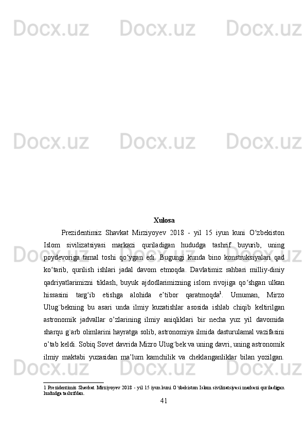  
 
 
 
 
 
 
 
 
 
 
 
 
 
 
Xulosa   
Prezidentimiz   Shavkat   Mirziyoyev   2018   -   yil   15   iyun   kuni   O zbekistonʻ
Islom   sivilizatsiyasi   markazi   quriladigan   hududga   tashrif   buyurib,   uning
poydevoriga   tamal   toshi   qo ygan   edi.   Bugungi   kunda   bino   konstruksiyalari   qad	
ʻ
ko tarib,   qurilish   ishlari   jadal   davom   etmoqda.   Davlatimiz   rahbari   milliy-diniy	
ʻ
qadriyatlarimizni   tiklash,   buyuk   ajdodlarimizning   islom   rivojiga   qo shgan   ulkan	
ʻ
hissasini   targ ib   etishga   alohida   e tibor   qaratmoqda	
ʻ ʼ 1
.   Umuman,   Mirzo
Ulug`bekning   bu   asari   unda   ilmiy   kuzatishlar   asosida   ishlab   chiqib   keltirilgan
astronomik   jadvallar   o’zlarining   ilmiy   aniqliklari   bir   necha   yuz   yil   davomida
sharqu g`arb olimlarini hayratga solib, astronomiya ilmida dasturulamal vazifasini
o’tab keldi. Sobiq Sovet davrida Mizro Ulug`bek va uning davri, uning astronomik
ilmiy   maktabi   yuzasidan   ma’lum   kamchilik   va   cheklanganliklar   bilan   yozilgan.
1   Prezidentimiz Shavkat Mirziyoyev 2018 - yil 15 iyun kuni O zbekiston Islom sivilizatsiyasi markazi quriladigan	
ʻ
hududga tashrifdan. 
41   
   