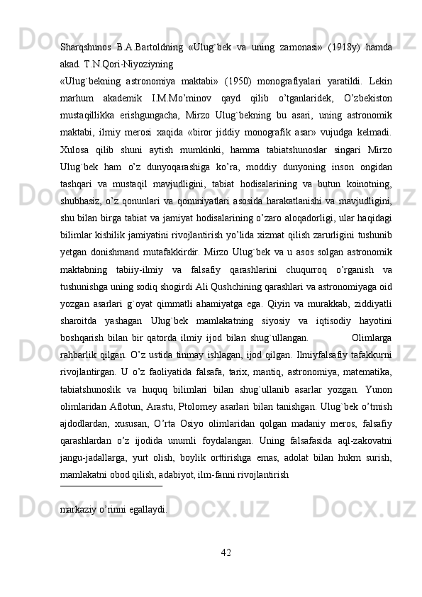 Sharqshunos   B.A.Bartoldning   «Ulug`bek   va   uning   zamonasi»   (1918y)   hamda
akad.  Т .N.Qori-Niyoziyning 
«Ulug`bekning   astronomiya   maktabi»   (1950)   monografiyalari   yaratildi.   Lekin
marhum   akademik   I.M.Mo’minov   qayd   qilib   o’tganlaridek,   O’zbekiston
mustaqillikka   erishgungacha,   Mirzo   Ulug`bekning   bu   asari,   uning   astronomik
maktabi,   ilmiy   merosi   xaqida   «biror   jiddiy   monografik   asar»   vujudga   kelmadi.
Х ulosa   qilib   shuni   aytish   mumkinki,   hamma   tabiatshunoslar   singari   Mirzo
Ulug`bek   ham   o’z   dunyoqarashiga   ko’ra,   moddiy   dunyoning   inson   ongidan
tashqari   va   mustaqil   mavjudligini,   tabiat   hodisalarining   va   butun   koinotning,
shubhasiz,   o’z   qonunlari   va   qonuniyatlari   asosida   harakatlanishi   va   mavjudligini,
shu bilan birga tabiat  va jamiyat hodisalarining o’zaro aloqadorligi, ular haqidagi
bilimlar kishilik jamiyatini rivojlantirish yo’lida xizmat qilish zarurligini tushunib
yetgan   donishmand   mutafakkirdir.   Mirzo   Ulug`bek   va   u   asos   solgan   astronomik
maktabning   tabiiy-ilmiy   va   falsafiy   qarashlarini   chuqurroq   o’rganish   va
tushunishga uning sodiq shogirdi Ali Qushchining qarashlari va astronomiyaga oid
yozgan   asarlari   g`oyat   qimmatli   ahamiyatga   ega.   Qiyin   va   murakkab,   ziddiyatli
sharoitda   yashagan   Ulug`bek   mamlakatning   siyosiy   va   iqtisodiy   hayotini
boshqarish   bilan   bir   qatorda   ilmiy   ijod   bilan   shug`ullangan.                     Olimlarga
rahbarlik   qilgan.   O’z  ustida   tinmay   ishlagan,   ijod  qilgan.   Ilmiyfalsafiy   tafakkurni
rivojlantirgan.   U   o’z   faoliyatida   falsafa,   tarix,   mantiq,   astronomiya,   matematika,
tabiatshunoslik   va   huquq   bilimlari   bilan   shug`ullanib   asarlar   yozgan.   Yunon
olimlaridan  Aflotun,  Arastu,  Ptolomey  asarlari   bilan  tanishgan.  Ulug`bek  o’tmish
ajdodlardan,   xususan,   O’rta   Osiyo   olimlaridan   qolgan   madaniy   meros,   falsafiy
qarashlardan   o’z   ijodida   unumli   foydalangan.   Uning   falsafasida   aql-zakovatni
jangu-jadallarga,   yurt   olish,   boylik   orttirishga   emas,   adolat   bilan   hukm   surish,
mamlakatni obod qilish, adabiyot, ilm-fanni rivojlantirish 
 
markaziy o’rinni egallaydi.                        
42   
   