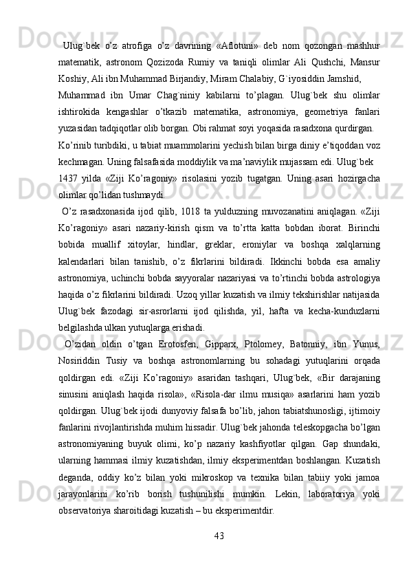   Ulug`bek   o’z   atrofiga   o’z   davrining   «Aflotuni»   deb   nom   qozongan   mashhur
matematik,   astronom   Qozizoda   Rumiy   va   taniqli   olimlar   Ali   Qushchi,   Mansur
Koshiy, Ali ibn Muhammad Birjandiy, Miram Chalabiy, G`iyosiddin Jamshid, 
Muhammad   ibn   Umar   Chag`niniy   kabilarni   to’plagan.   Ulug`bek   shu   olimlar
ishtirokida   kengashlar   o’tkazib   matematika,   astronomiya,   geometriya   fanlari
yuzasidan tadqiqotlar olib borgan. Obi rahmat soyi yoqasida rasadxona qurdirgan.  
Ko’rinib turibdiki, u tabiat muammolarini yechish bilan birga diniy e’tiqoddan voz
kechmagan. Uning falsafasida moddiylik va ma’naviylik mujassam edi. Ulug`bek 
1437   yilda   «Ziji   Ko’ragoniy»   risolasini   yozib   tugatgan.   Uning   asari   hozirgacha
olimlar qo’lidan tushmaydi.                
  O’z   rasadxonasida   ijod   qilib,   1018   ta   yulduzning   muvozanatini   aniqlagan.   «Ziji
Ko’ragoniy»   asari   nazariy-kirish   qism   va   to’rtta   katta   bobdan   iborat.   Birinchi
bobida   muallif   xitoylar,   hindlar,   greklar,   eroniylar   va   boshqa   xalqlarning
kalendarlari   bilan   tanishib,   o’z   fikrlarini   bildiradi.   Ikkinchi   bobda   esa   amaliy
astronomiya, uchinchi bobda sayyoralar nazariyasi va to’rtinchi bobda astrologiya
haqida o’z fikrlarini bildiradi. Uzoq yillar kuzatish va ilmiy tekshirishlar natijasida
Ulug`bek   fazodagi   sir-asrorlarni   ijod   qilishda,   yil,   hafta   va   kecha-kunduzlarni
belgilashda ulkan yutuqlarga erishadi.              
  O’zidan   oldin   o’tgan   Erotosfen,   Gipparx,   Ptolomey,   Batonniy,   ibn   Yunus,
Nosiriddin   Т usiy   va   boshqa   astronomlarning   bu   sohadagi   yutuqlarini   orqada
qoldirgan   edi.   «Ziji   Ko’ragoniy»   asaridan   tashqari,   Ulug`bek,   «Bir   darajaning
sinusini   aniqlash   haqida   risola»,   «Risola-dar   ilmu   musiqa»   asarlarini   ham   yozib
qoldirgan. Ulug`bek ijodi dunyoviy falsafa bo’lib, jahon tabiatshunosligi, ijtimoiy
fanlarini rivojlantirishda muhim hissadir. Ulug`bek jahonda teleskopgacha bo’lgan
astronomiyaning   buyuk   olimi,   ko’p   nazariy   kashfiyotlar   qilgan.   Gap   shundaki,
ularning   hammasi   ilmiy   kuzatishdan,   ilmiy   eksperimentdan   boshlangan.   Kuzatish
deganda,   oddiy   ko’z   bilan   yoki   mikroskop   va   texnika   bilan   tabiiy   yoki   jamoa
jarayonlarini   ko’rib   borish   tushunilishi   mumkin.   Lekin,   laboratoriya   yoki
observatoriya sharoitidagi kuzatish – bu eksperimentdir.        
43   
   