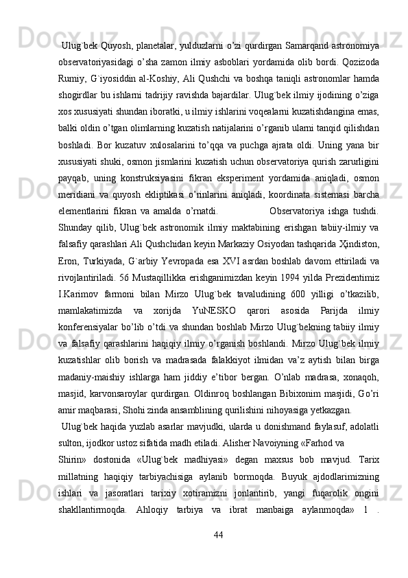   Ulug`bek Quyosh, planetalar, yulduzlarni o’zi qurdirgan Samarqand astronomiya
observatoriyasidagi   o’sha   zamon   ilmiy   asboblari   yordamida   olib   bordi.   Qozizoda
Rumiy, G`iyosiddin al-Koshiy, Ali Qushchi  va boshqa taniqli astronomlar  hamda
shogirdlar bu ishlarni tadrijiy ravishda bajardilar. Ulug`bek ilmiy ijodining o’ziga
xos xususiyati shundan iboratki, u ilmiy ishlarini voqealarni kuzatishdangina emas,
balki oldin o’tgan olimlarning kuzatish natijalarini o’rganib ularni tanqid qilishdan
boshladi.   Bor   kuzatuv   xulosalarini   to’qqa   va   puchga   ajrata   oldi.   Uning   yana   bir
xususiyati shuki, osmon jismlarini kuzatish uchun observatoriya qurish zarurligini
payqab,   uning   konstruksiyasini   fikran   eksperiment   yordamida   aniqladi,   osmon
meridiani   va   quyosh   ekliptikasi   o’rinlarini   aniqladi,   koordinata   sistemasi   barcha
elementlarini   fikran   va   amalda   o’rnatdi.                         Observatoriya   ishga   tushdi.
Shunday   qilib,   Ulug`bek   astronomik   ilmiy   maktabining   erishgan   tabiiy-ilmiy   va
falsafiy qarashlari Ali Qushchidan keyin Markaziy Osiyodan tashqarida  Ҳ indiston,
Eron,   Т urkiyada,   G`arbiy  Yevropada  esa   XVI   asrdan  boshlab   davom   ettiriladi  va
rivojlantiriladi. 56  Mustaqillikka  erishganimizdan  keyin  1994 yilda  Prezidentimiz
I.Karimov   farmoni   bilan   Mirzo   Ulug`bek   tavaludining   600   yilligi   o’tkazilib,
mamlakatimizda   va   xorijda   YuNESKO   qarori   asosida   Parijda   ilmiy
konferensiyalar  bo’lib o’tdi  va  shundan boshlab  Mirzo Ulug`bekning tabiiy ilmiy
va   falsafiy   qarashlarini   haqiqiy   ilmiy   o’rganish   boshlandi.   Mirzo   Ulug`bek   ilmiy
kuzatishlar   olib   borish   va   madrasada   falakkiyot   ilmidan   va’z   aytish   bilan   birga
madaniy-maishiy   ishlarga   ham   jiddiy   e’tibor   bergan.   O’nlab   madrasa,   xonaqoh,
masjid,   karvonsaroylar   qurdirgan.   Oldinroq   boshlangan   Bibixonim   masjidi,   Go’ri
amir maqbarasi, Shohi zinda ansamblining qurilishini nihoyasiga yetkazgan.
  Ulug`bek haqida yuzlab asarlar mavjudki, ularda u donishmand faylasuf, adolatli
sulton, ijodkor ustoz sifatida madh etiladi. Alisher Navoiyning «Farhod va 
Shirin»   dostonida   «Ulug`bek   madhiyasi»   degan   maxsus   bob   mavjud.   Т arix
millatning   haqiqiy   tarbiyachisiga   aylanib   bormoqda.   Buyuk   ajdodlarimizning
ishlari   va   jasoratlari   tarixiy   xotiramizni   jonlantirib,   yangi   fuqarolik   ongini
shakllantirmoqda.   Ahloqiy   tarbiya   va   ibrat   manbaiga   aylanmoqda»   1   .
44   
   