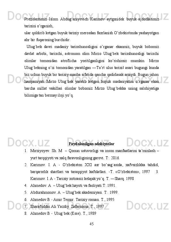 Prezidentimiz   Islom   Abdug`aniyevich   Karimov   aytgsnidek   buyuk   ajdodlarimiz
tarixini o’rganish, 
ular qoldirib ketgan buyuk tarixiy merosdan faxrlanish O’zbekistonda yashayotgan
ahr bir fuqaroning burchidir.                
  Ulug`bek   davri   madaniy   tarixshunosligini   o’rganar   ekanmiz,   buyuk   bobomiz
davlat   arbobi,   tarixchi,   astronom   olim   Mirzo   Ulug`bek   tarixshunosligi   tarixchi
olimlar   tomonidan   atroflicha   yoritilganligini   ko’rishimiz   mumkin.   Mirzo
Ulug`bekning   o’zi   tomonidan   yaratilgan   ―To’rt   ulus   tarixi   asari   bugungi   kunda‖
biz uchun buyuk bir tarixiy manba sifatida qancha qadirlasak arziydi. Bugun jahon
hamjamiyati   Mirzo   Ulug`bek   yaratib   ketgan   buyuk   madaniyatini   o’rganar   ekan
barcha   millat   vakillari   olimlar   bobomiz   Mirzo   Ulug`bekka   uning   salohiyatiga
bilimiga tan bermay iloji yo’q.    
   
  
 
 
 
 
Foydalanilgan adabiyotlar  
1. Mirziyoyev.   Sh.   M     –   Qonun   ustuvorligi   va   inson   manfaatlarini   ta’minlash   –
yurt tarqqiyoti va xalq faravonligining garovi. T:. 2016.  
2. Karimov.   I.   A   -   O’zbekiston   XXI   asr   bo’sag`asida,   xafvsizlikka   tahdid,
barqarorlik   shartlari   va   taraqqiyot   kafolatlari.   -Т.   «O’zbekiston»,   1997       3.
Karimov. I. A - Tarixiy xotirasiz kelajak yo’q. T. ―Sharq. 1998   
4. Ahmedov. A  – Ulug’bek hayoti va faoliyati.T:.1991.  
5. Abdurahmonov. A  – Ulug’bek akademiyasi. T:. 1999.  
6. Ahmedov.B - Amir  Т emur.  Т arixiy roman.  Т., 1995   
7. Sharafuddin Ali Yazdiy. Zafarnoma.  Т ., 1997   
8. Ahmedov.B -  Ulug`bek (Esse).  Т., 1989   
45   
   