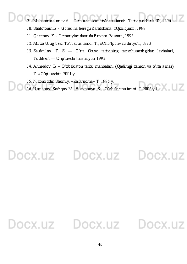 9. Muhammadjonov.A -   Т emur va temuriylar saltanati.  Тarixiy ocherk. Т., 1996
10. Shalotonin.B -  Gorod na beregu Zarafshana.  «Qizilqum», 1999   
11. Qosimov. F -   Т emuriylar davrida Buxoro.  Buxoro, 1996   
12. Mirzo Ulug`bek.  Т o’rt ulus tarixi.  Т., «Cho’lpon» nashriyoti, 1993   
13. Saidqulov.   T.   S   ―   O’rta   Osiyo   tarixining   tarixshunosligidan   lavhalar ,‖
Toshkent ― O’qituvchi  nashriyoti 1993.   	
‖
14. Ahmedov. B – O’zbekiston tarixi  manbalari. (Qadimgi zamon va o’rta asrlar)
T. «O’qituvchi» 2001 y.   
15. Nizomiddin Shomiy. «Zafarnoma» T. 1996 y.   
16 .Usmonov, Sodiqov.M,  Burxonova. S  - O’zbekiston tarixi.  T:2006 yil  
46   
   