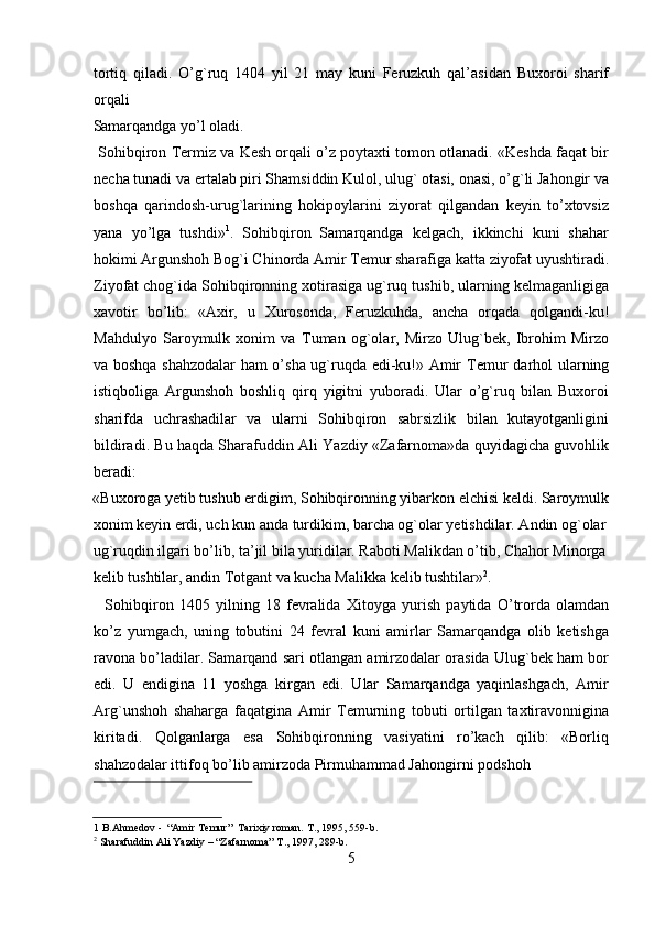 tortiq   qiladi.   O’g`ruq   1404   yil   21   may   kuni   Feruzkuh   qal’asidan   Buxoroi   sharif
orqali 
Samarqandga yo’l oladi.                          
 Sohibqiron  Т ermiz va Kesh orqali o’z poytaxti tomon otlanadi. «Keshda faqat bir
necha tunadi va ertalab piri Shamsiddin Kulol, ulug` otasi, onasi, o’g`li Jahongir va
boshqa   qarindosh-urug`larining   hokipoylarini   ziyorat   qilgandan   keyin   to’xtovsiz
yana   yo’lga   tushdi» 1
.   Sohibqiron   Samarqandga   kelgach,   ikkinchi   kuni   shahar
hokimi Argunshoh Bog`i Chinorda Amir  Т emur sharafiga katta ziyofat uyushtiradi.
Ziyofat chog`ida Sohibqironning xotirasiga ug`ruq tushib, ularning kelmaganligiga
xavotir   bo’lib:   «Axir,   u   Х urosonda,   Feruzkuhda,   ancha   orqada   qolgandi-ku!
Mahdulyo   Saroymulk   xonim   va   Т uman   og`olar,   Mirzo   Ulug`bek,   Ibrohim   Mirzo
va boshqa shahzodalar ham o’sha ug`ruqda edi-ku!» Amir   Т emur darhol ularning
istiqboliga   Argunshoh   boshliq   qirq   yigitni   yuboradi.   Ular   o’g`ruq   bilan   Buxoroi
sharifda   uchrashadilar   va   ularni   Sohibqiron   sabrsizlik   bilan   kutayotganligini
bildiradi. Bu haqda Sharafuddin Ali Yazdiy «Zafarnoma»da quyidagicha guvohlik
beradi: 
«Buxoroga yetib tushub erdigim, Sohibqironning yibarkon elchisi keldi. Saroymulk
xonim keyin erdi, uch kun anda turdikim, barcha og`olar yetishdilar. Andin og`olar 
ug`ruqdin ilgari bo’lib, ta’jil bila yuridilar. Raboti Malikdan o’tib, Chahor Minorga
kelib tushtilar, andin  Т otgant va kucha Malikka kelib tushtilar» 2
.   
    Sohibqiron   1405   yilning   18   fevralida   Х itoyga   yurish   paytida   O’trorda   olamdan
ko’z   yumgach,   uning   tobutini   24   fevral   kuni   amirlar   Samarqandga   olib   ketishga
ravona bo’ladilar. Samarqand sari otlangan amirzodalar orasida Ulug`bek ham bor
edi.   U   endigina   11   yoshga   kirgan   edi.   Ular   Samarqandga   yaqinlashgach,   Amir
Arg`unshoh   shaharga   faqatgina   Amir   Т emurning   tobuti   ortilgan   taxtiravonnigina
kiritadi.   Qolganlarga   esa   Sohibqironning   vasiyatini   ro’kach   qilib:   «Borliq
shahzodalar ittifoq bo’lib amirzoda Pirmuhammad Jahongirni podshoh 
 
1  B.Ahmedov -  “Amir  Т emur”   Т arixiy roman.  Т ., 1995, 559-b. 
2
 Sharafuddin Ali Yazdiy – “Zafarnoma”  Т ., 1997, 289-b.  
5