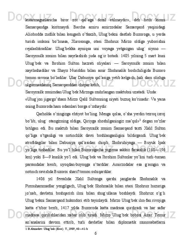 kutarmagunlaricha   biror   zot   qal’aga   doxil   etilmaydir»,   deb   hech   kimni
Samarqandga   kiritmaydi.   Barcha   amiru   amirzodalar   Samarqand   yaqinidagi
Aliobodda   zudlik   bilan   kengash   o’tkazib,   Ulug`bekni   dastlab   Buxoroga,   u   yerda
turish   imkoni   bo’lmasa,   Хurosonga,   otasi   Shohrux   Mirzo   oldiga   yuborishni
rejalashtiradilar.   Ulug`bekka   ayniqsa   uni   voyaga   yetgazgan   ulug`   siymo   —
Saroymulk   xonim   bilan   xayrlashish   juda   og`ir   botadi.   1405   yilning   5   mart   kuni
Ulug`bek   va   Ibrohim   Sulton   hazrati   oliyalari   —   Saroymulk   xonim   bilan
xayrlashadilar   va   Shayx   Nuriddin   bilan   amir   Shohmalik   boshchiligida   Buxoro
tomon ravona bo’ladilar.   Ular Dabusiya qal’asiga yetib kelgach, hali dam olishga
ulgurmasdanoq Samarqanddan chopar kelib, 
Saroymulk xonimdan Ulug`bek Mirzoga muhrlangan maktubni uzatadi. Unda: 
«Ulug`jon  jigargo’sham  Mirzo  Qalil  Sultonning  niyati   buzuq  ko’rinadir.  Va  yana
oning Buxoroda ham odamlari borga o’xshaydir.       
Qarholda o’zingizga ehtiyot bo’ling. Menga qolsa, o’sha yerdin tezroq ixroj
bo’lib,   ulug`   otangizning   oldiga,   Qiriyga   shoshilganingiz   ma’qul» 1
  degan   so’zlar
bitilgan   edi.   Bu   maktub   bilan   Saroymulk   xonim   Samarqand   taxti   Х alil   Sulton
qo’liga   o’tganligi   va   notinchlik   davri   boshlanganligini   bildirgandi.   Ulug`bek
atrofidagilar   bilan   Dabusiya   qal’asidan   chiqib,   Shohruhiyaga   —   Buyuk   Ipak
yo’liga tushadilar. Bu yo’l bilan Buxorogacha yigirma sakkiz farsaxlik (168—196
km) yoki 8—9 kunlik yo’l edi. Ulug`bek va Ibrohim Sultonlar yo’lini turli-tuman
parrandalar   kesib,   uyoqdan-buyoqga   o’tardilar.   Amirzodalar   esa   g`amgin   va
notinch ravishda Buxoroi sharif tomon oshiqardilar.                 
1406   yil   fevralida   Х alil   Sultonga   qarshi   janglarda   Shohmalik   va
Pirmuhammadlar   yengilgach,   Ulug`bek   Shohmalik   bilan   otasi   Shohrux   huzuriga
jo’nab,   davlatni   boshqarish   ilmi   bilan   shug`ullana   boshlaydi.   Shohrux   o’g`li
Ulug`bekni Samarqand hukmdori etib tayinlaydi. Mirzo Ulug`bek ilm-fan rivojiga
katta   e’tibor   berib,   1417   yilda   Buxoroda   katta   madrasa   qurdiradi   va   har   safar
madrasa   qurilishlaridan   xabar   olib   turadi.   Mirzo   Ulug`bek   bobosi   Amir   Т emur
an’analarini   davom   ettirib,   turli   davlatlar   bilan   diplomatik   munosabatlarni
1  B.Ahmedov. Ulug`bek (Esse).  Т ., 1989, 40—41-b  
6   
   