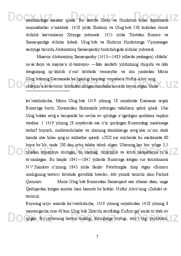 yaxshilashga   harakat   qiladi.   Bu   davrda   Х itoy   va   Hindiston   bilan   diplomatik
munosabatlar   o’rnatiladi.   1420   yilda   Shohrux   va   Ulug`bek   530   kishidan   iborat
elchilik   karvonlarini   Х itoyga   yuboradi.   1421   yilda   Т ibetdan   Buxoro   va
Samarqandga   elchilar   keladi.   Ulug`bek   va   Shohrux   Hindistonga   Vijoyanagar
saroyiga tarixchi Abdurazzoq Samarqandiy boshchiligida elchilar yuboradi.  
Muarrix Abdurazzoq Samarqandiy (1413—1483 yillarda yashagan) «Matla’
us-sa’dayn   va   majma’a   ul-baxrayn»   ―Ikki   saodatli   yulduzning   chiqishi   va   ikki
dengizning   qo’shilish   o’rni   kitobida   temuriylar   va   shu   jumladan   Mirzo‖
Ulug`bekning Karmanada bo’lganligi haqidagi voqealarni Hofizi Abro’ning 
«Majmu’a at-tavorix» kitobidan olingan manbalar asosida bayon etgan.  Unda 
 
ko’rsatilishicha,   Mirzo   Ulug`bek   1419   yilning   18   noyabrida   Karmana   orqali
Buxoroga   borib,   Хorazmdan   Shohmalik   yuborgan   vakillarni   qabul   qiladi.   Ular
Ulug`bekka   sovg`a   tariqasida   bir   necha   ov   qilishga   o’rgatilgan   qushlarni   taqdim
etadilar.   1   1419   yilning   28   noyabrida   esa   o’zi   qurdirgan   Buxorodagi   madrasaga
tashrif   buyurib,   mullavachchalar   va   ularning   domlalariga   sovg`alar   in’om   etadi
hamda   ular   bilan   qizg`in   suhbatlar   quradi.   «XIX   asr   oxirlarida   bu   madrasada   80
hujra   bo’lib,   unda   200   dan   ortiq   talaba   tahsil   olgan.   Ularning   har   biri   yiliga   3,5
tilladan   stipendiya   olishgan,   bu   mablag`   tirikchilik   va   kitob   harajatlarini   to’la
ta’minlagan.   Bu   haqda   1841—1842   yillarda   Buxoroga   kelgan   rus   tarixshunosi
N.V. Х anikov   o’zining   1843   yilda   Sankt-   Peterburgda   chop   etgan   «Buxoro
xonligining   tasviri»   kitobida   guvohlik   beradi»,   deb   yozadi   tarixchi   olim   Farhod
Qosimov.                   Mirzo  Ulug`bek  Buxorodan  Samarqand  sari   otlanar  ekan,  unga
Qashqardan kelgan amirlar ham hamroh bo’ladilar. Hofizi Abro’ning «Zubdat ut-
tavorixi 
Boysung`uriy»   asarida   ko’rsatilishicha,   1419   yilning   noyabridan   1420   yilning   8
yanvarigacha rosa 40 kun Ulug`bek  Х atirchi atrofidagi Kufiyn qal’asida to’xtab ov
qilgan.   Bu   joylarning   havosi   tozaligi,   buloqlarga   boyligi,   sero’t   tog`   yaylovlari,
7   
   