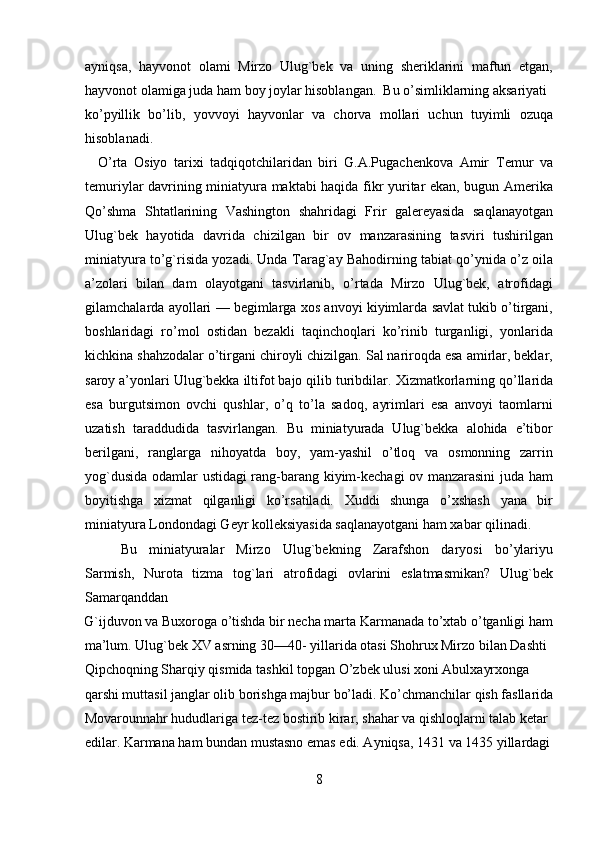 ayniqsa,   hayvonot   olami   Mirzo   Ulug`bek   va   uning   sheriklarini   maftun   etgan,
hayvonot olamiga juda ham boy joylar hisoblangan.  Bu o’simliklarning aksariyati
ko’pyillik   bo’lib,   yovvoyi   hayvonlar   va   chorva   mollari   uchun   tuyimli   ozuqa
hisoblanadi.                              
    O’rta   Osiyo   tarixi   tadqiqotchilaridan   biri   G.A.Pugachenkova   Amir   Т emur   va
temuriylar davrining miniatyura maktabi haqida fikr yuritar ekan, bugun Amerika
Qo’shma   Shtatlarining   Vashington   shahridagi   Frir   galereyasida   saqlanayotgan
Ulug`bek   hayotida   davrida   chizilgan   bir   ov   manzarasining   tasviri   tushirilgan
miniatyura to’g`risida yozadi. Unda  Т arag`ay Bahodirning tabiat qo’ynida o’z oila
a’zolari   bilan   dam   olayotgani   tasvirlanib,   o’rtada   Mirzo   Ulug`bek,   atrofidagi
gilamchalarda ayollari — begimlarga xos anvoyi kiyimlarda savlat tukib o’tirgani,
boshlaridagi   ro’mol   ostidan   bezakli   taqinchoqlari   ko’rinib   turganligi,   yonlarida
kichkina shahzodalar o’tirgani chiroyli chizilgan. Sal nariroqda esa amirlar, beklar,
saroy a’yonlari Ulug`bekka iltifot bajo qilib turibdilar.  Х izmatkorlarning qo’llarida
esa   burgutsimon   ovchi   qushlar,   o’q   to’la   sadoq,   ayrimlari   esa   anvoyi   taomlarni
uzatish   taraddudida   tasvirlangan.   Bu   miniatyurada   Ulug`bekka   alohida   e’tibor
berilgani,   ranglarga   nihoyatda   boy,   yam-yashil   o’tloq   va   osmonning   zarrin
yog`dusida odamlar ustidagi rang-barang kiyim-kechagi ov manzarasini juda ham
boyitishga   xizmat   qilganligi   ko’rsatiladi.   Xuddi   shunga   o’xshash   yana   bir
miniatyura Londondagi Geyr kolleksiyasida saqlanayotgani ham xabar qilinadi.  
Bu   miniatyuralar   Mirzo   Ulug`bekning   Zarafshon   daryosi   bo’ylariyu
Sarmish,   Nurota   tizma   tog`lari   atrofidagi   ovlarini   eslatmasmikan?   Ulug`bek
Samarqanddan 
G`ijduvon va Buxoroga o’tishda bir necha marta Karmanada to’xtab o’tganligi ham
ma’lum. Ulug`bek XV asrning 30—40- yillarida otasi Shohrux Mirzo bilan Dashti 
Qipchoqning Sharqiy qismida tashkil topgan O’zbek ulusi xoni Abulxayrxonga 
qarshi muttasil janglar olib borishga majbur bo’ladi. Ko’chmanchilar qish fasllarida
Movarounnahr hududlariga tez-tez bostirib kirar, shahar va qishloqlarni talab ketar 
edilar. Karmana ham bundan mustasno emas edi. Ayniqsa, 1431 va 1435 yillardagi
8   
   