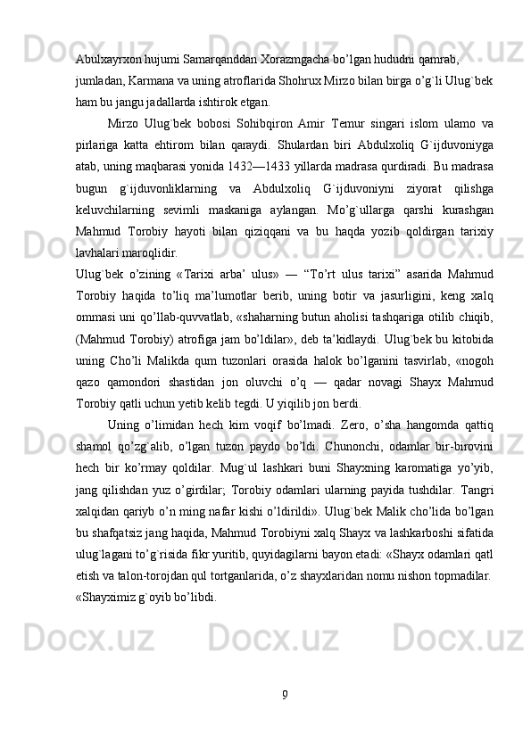Abulxayrxon hujumi Samarqanddan  Х orazmgacha bo’lgan hududni qamrab, 
jumladan, Karmana va uning atroflarida Shohrux Mirzo bilan birga o’g`li Ulug`bek
ham bu jangu jadallarda ishtirok etgan.        
Mirzo   Ulug`bek   bobosi   Sohibqiron   Amir   Т emur   singari   islom   ulamo   va
pirlariga   katta   ehtirom   bilan   qaraydi.   Shulardan   biri   Abdulxoliq   G`ijduvoniyga
atab, uning maqbarasi yonida 1432—1433 yillarda madrasa qurdiradi. Bu madrasa
bugun   g`ijduvonliklarning   va   Abdulxoliq   G`ijduvoniyni   ziyorat   qilishga
keluvchilarning   sevimli   maskaniga   aylangan.   Mo’g`ullarga   qarshi   kurashgan
Mahmud   Т orobiy   hayoti   bilan   qiziqqani   va   bu   haqda   yozib   qoldirgan   tarixiy
lavhalari maroqlidir.  
Ulug`bek   o’zining   « Т arixi   arba’   ulus»   ―   “ Т o’rt   ulus   tarixi”   asarida   Mahmud
Т orobiy   haqida   to’liq   ma’lumotlar   berib,   uning   botir   va   jasurligini,   keng   xalq
ommasi   uni  qo’llab-quvvatlab,  «shaharning  butun aholisi  tashqariga  otilib chiqib,
(Mahmud   Т orobiy) atrofiga jam bo’ldilar», deb ta’kidlaydi. Ulug`bek bu kitobida
uning   Cho’li   Malikda   qum   tuzonlari   orasida   halok   bo’lganini   tasvirlab,   «nogoh
qazo   qamondori   shastidan   jon   oluvchi   o’q   —   qadar   novagi   Shayx   Mahmud
Т orobiy qatli uchun yetib kelib tegdi. U yiqilib jon berdi.  
Uning   o’limidan   hech   kim   voqif   bo’lmadi.   Zero,   o’sha   hangomda   qattiq
shamol   qo’zg`alib,   o’lgan   tuzon   paydo   bo’ldi.   Chunonchi,   odamlar   bir-birovini
hech   bir   ko’rmay   qoldilar.   Mug`ul   lashkari   buni   Shayxning   karomatiga   yo’yib,
jang   qilishdan   yuz   o’girdilar;   Т orobiy   odamlari   ularning   payida   tushdilar.   Т angri
xalqidan qariyb o’n ming nafar kishi o’ldirildi». Ulug`bek Malik cho’lida bo’lgan
bu shafqatsiz jang haqida, Mahmud   Т orobiyni xalq Shayx va lashkarboshi sifatida
ulug`lagani to’g`risida fikr yuritib, quyidagilarni bayon etadi: «Shayx odamlari qatl
etish va talon-torojdan qul tortganlarida, o’z shayxlaridan nomu nishon topmadilar.
«Shayximiz g`oyib bo’libdi.  
  
 
 
9   
   