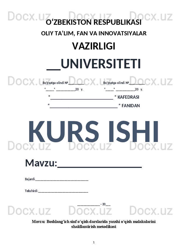 O‘ZBEKISTON RESPUBLIKASI 
OLIY  TA’LIM, FAN  VA INNOVATSIYALAR
VAZIRLIGI
__UNIVERSITETI
Ro’yxatga olindi №__________                          Ro’yxatga olindi №__________
“_____” ____________20   y.                             “_____” ____________20   y.
“___________________________ “ KAFEDRASI
“_____________________________ “ FANIDAN
KURS ISHI 
Mavzu:________________ 
Bajardi:_________________________________
Tekshirdi:_______________________________
______________ - 20___
Mavzu:  Boshlang'ich sinf o‘qish darslarida yaxshi o‘qish malakalarini
shakllantirish metodikasi
1 