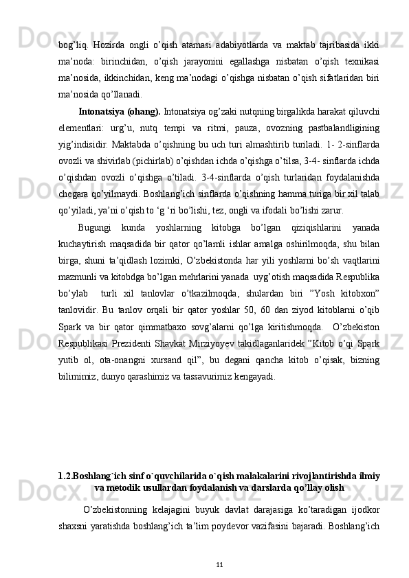 bog’liq.   Hozirda   ongli   o’qish   atamasi   adabiyotlarda   va   maktab   tajribasida   ikki
ma’noda:   birinchidan,   o’qish   jarayonini   egallashga   nisbatan   o’qish   texnikasi
ma’nosida, ikkinchidan, keng ma’nodagi o’qishga nisbatan o’qish sifatlaridan biri
ma’nosida qo’llanadi. 
Intonatsiya (ohang).  Intonatsiya og’zaki nutqning birgalikda harakat qiluvchi
elementlari:   urg’u,   nutq   tempi   va   ritmi,   pauza,   ovozning   pastbalandligining
yig’indisidir.   Maktabda   o’qishning   bu   uch   turi   almashtirib   turiladi.   1-   2-sinflarda
ovozli va shivirlab (pichirlab) o’qishdan ichda o’qishga o’tilsa, 3-4- sinflarda ichda
o’qishdan   ovozli   o’qishga   o’tiladi.   3-4-sinflarda   o’qish   turlaridan   foydalanishda
chegara qo’yilmaydi. Boshlang’ich sinflarda o’qishning hamma turiga bir xil talab
qo’yiladi, ya’ni o’qish to ‘g ‘ri bo’lishi, tez, ongli va ifodali bo’lishi zarur.  
Bugungi   kunda   yoshlarning   kitobga   bo’lgan   qiziqishlarini   yanada
kuchaytirish   maqsadida   bir   qator   qo’lamli   ishlar   amalga   oshirilmoqda,   shu   bilan
birga,   shuni   ta’qidlash   lozimki,   O’zbekistonda   har   yili   yoshlarni   bo’sh   vaqtlarini
mazmunli va kitobdga bo’lgan mehrlarini yanada  uyg’otish maqsadida Respublika
bo’ylab     turli   xil   tanlovlar   o’tkazilmoqda,   shulardan   biri   ”Yosh   kitobxon”
tanlovidir.   Bu   tanlov   orqali   bir   qator   yoshlar   50,   60   dan   ziyod   kitoblarni   o’qib
Spark   va   bir   qator   qimmatbaxo   sovg’alarni   qo’lga   kiritishmoqda.     O’zbekiston
Respublikasi   Prezidenti   Shavkat   Mirziyoyev   takidlaganlaridek   ”Kitob   o’qi   Spark
yutib   ol,   ota-onangni   xursand   qil”,   bu   degani   qancha   kitob   o’qisak,   bizning
bilimimiz, dunyo qarashimiz va tassavurimiz kengayadi.  
1.2. Boshlang ` ich   sinf   o ` quvchilarida   o ` qish   malakalarini   rivojlantirishda   ilmiy
va   metodik   usullardan   foydalanish   va   darslarda   qo ’ llay   olish
O’zbekistonning   kelajagini   buyuk   davlat   darajasiga   ko’taradigan   ijodkor
shaxsni yaratishda boshlang’ich ta’lim poydevor vazifasini bajaradi. Boshlang’ich
11 