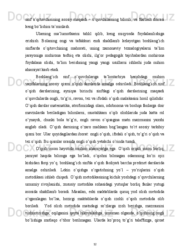 sinf o’qituvchisining asosiy maqsadi – o’quvchilarning bilimli, va fikrlash doirasi
keng bo’lishini ta’minlash. 
Ularning   ma’lumotkarini   tahlil   qilib,   keng   miqyosda   foydalanilishiga
erishish.   Bolaning   ongi   va   tafakkuri   endi   shakllanib   kelayotgan   boshlang’ich
sinflarda   o’qituvchining   mahorati,   uning   zamonaviy   texnalogiyalarni   ta’lim
jarayoniga   mohirona   tadbiq   eta   olishi,   ilg’or   pedagogik   tajribalardan   mohirona
foydalana   olishi,   ta’lim   berishning   yangi   yangi   usullarni   ishlashi   juda   nuhim
ahamiyat kasb etadi. 
Boshlang’ich   sinf   o’quvchilariga   ta’limtarbiya   berishdagi   muhim
vazifalarning   asosiy   qismi   o’qish   darslarida   amalga   oshiriladi.   Boshlang’ich   sinf
o’qish   darslarining,   ayniqsa   birinchi   sinfdagi   o’qish   darslarining   maqsadi
o’quvchilarda ongli, to’g’ri, ravon, tez va ifodali o’qish malakasini hosil qilishdir.
O’qish darslar matematika, atrofimizdagi olam, odobnoma va boshqa fanlarga doir
mavzularda   beriladigan   bilimlarni,   mustahkam   o’qib   olishlarida   juda   katta   rol
o’ynaydi,   chunki   bola   to’g’ri,   ongli   ravon   o’qisagina   matn   mazmunini   yaxshi
anglab   oladi.   O’qish   darsining   o’zaro   mahkam   bog’langan   to’rt   asosiy   tarkibiy
qismi bor. Ular quyidagilardan iborat: ongli o’qish, ifodali o’qish, to’g’ri o’qish va
tez o’qish. Bu qismlar orasida ongli o’qish yetakchi o’rinda turadi.  
O’qish   inson   hayotida   muhim   ahamiyatga   ega.   O’qish   orqali   inson   borliq,
jamiyat   haqida   bilimga   ega   bo’ladi,   o’qishni   bilmagan   odamning   ko’zi   ojiz
kishidan farqi yo’q. boshlang’ich sinfda o’qish faoliyati barcha predmet darslarida
amalga   oshiriladi.   Lekin   o’qishga   o’rgatishning   yo’l   –   yo’riqlarini   o’qish
metodikasi ishlab chiqadi. O’qish metodikasining kichik yoshdagi o’quvchilarning
umumiy   rivojlanishi,   xususiy   metodika   sohasidagi   yutuqlar   borliq   fanlar   yutugi
asosida   shakllanib   boradi.   Masalan,   eski   maktablarda   quruq   yod   olish   metodida
o’rganilagan   bo’lsa,   hozirgi   maktablarda   o’qish   izohli   o’qish   metodida   olib
boriladi.     Yod   olish   metodida   matndagi   so’zlarga   izoh   berishga,   mazmunini
tushuntirishga,  oqilganini  qayta  hikoyalashga,  umuman  olganda, o’qishning  ongli
bo’lishiga   mutlaqo   e’tibor   berilmagan.   Ularda   ko’proq   to’g’ri   talaffuzga,   qiroat
12 