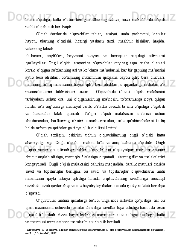 bilan   o’qishga,   katta   e’tibor   berilgan.   Shuning   uchun,   hozir   maktablarda   o’qish
izohli o’qish olib borilyapti. 
O’qish   darslarida   o’quvchilar   tabiat,   jamiyat,   unda   yashovchi,   kishilar
hayoti,   ularning   o’tmishi,   hozirgi   yashash   tarzi,   mashhur   kishilari   haqida,
vatanning tabiati:  
ob-havosi,   boyliklari,   hayvonot   dunyosi   va   boshqalar   haqidagi   bilimlarni
egallaydilar.   Ongli   o’qish   jarayonida   o’quvchilar   quyidagilarga   erisha   olishlari
kerak: o’qigan so’zlarining asl va ko’chma ma’nolarini, har bir gapning ma’nosini
aytib   bera   olishlari,   bo’limning   mazmunini   qisqacha   bayon   qilib   bera   olishlari,
matnning   to’liq   mazmunini   bayon   qilib   bera   olishlari,   o’qiganlariga   nisbatan   o’z
munosabatlarini   bildirishlari   lozim.     O’quvchida   ifodali   o’qish   malakasini
tarbiyalash   uchun   esa,   uni   o’qiganlarining   ma’nosini   to’xtamlarga   rioya   qilgan
holda, so’z urg’ulariga ahamiyat  berib, o’rtacha ovozda ta’sirli  o’qishga o’rgatish
va   hokazolar   talab   qilinadi.   To’g’ri   o’qish   malakasini   o’stirish   uchun
shoshmasdan,   harflarning   o’rnini   almashtirmasdan,   so’z   qo’shimchalarni   to’liq
holda orfoepiya qoidalariga rioya qilib o’qilishi lozim 4
.  
O’qish   tezligini   oshirish   uchun   o’quvchilarning   ongli   o’qishi   katta
ahamiyatga   ega.   Ongli   o’qish   –   matnni   to’la   va   aniq   tushunib   o’qishdir.   Ongli
o’qish   yuzasidan   qilinadigan   ishlar   o’quvchilarni   o’qilayotgan   matn   mazmunini
chuqur anglab olishga, mantiqiy fikrlashga o’rgatadi, ularning fikr va malakalarini
kengaytiradi. Ongli o’qish malakasini oshirish maqsadida, darslik matnlari oxirida
savol   va   topshiriqlar   berilgan.   bu   savol   va   topshiriqlar   o’quvchilarni   matn
mazmunini   qayta   hikoya   qilishga   hamda   o’qituvchining   savollariga   mustaqil
ravishda javob qaytarishga va o’z hayotiy tajribalari asosida ijodiy so’zlab berishga
o’rgatadi. 
O’quvchilar  matnni  qismlarga bo’lib, unga mos sarlavha  qo’yishga,  har  bir
qism mazmunini ochuvchi rasmlar chizishga savollar topa bilishga ham asta sekin
o’rgatilib boriladi. Avval hajmi kichik va mazmunan soda so’ngra esa hajmi katta
va mazmuni murakkabroq matnlar bilan ish olib boriladi. 
4
 Ma’qulova, S. Sa’diyeva. Sinfdan tashqari o’qish mashg’ulotlari (1-sinf o’qituvchilari uchun metodik qo’llanma).
—  Т .: ,,0 ‘qituvchi", 1997.  
13 