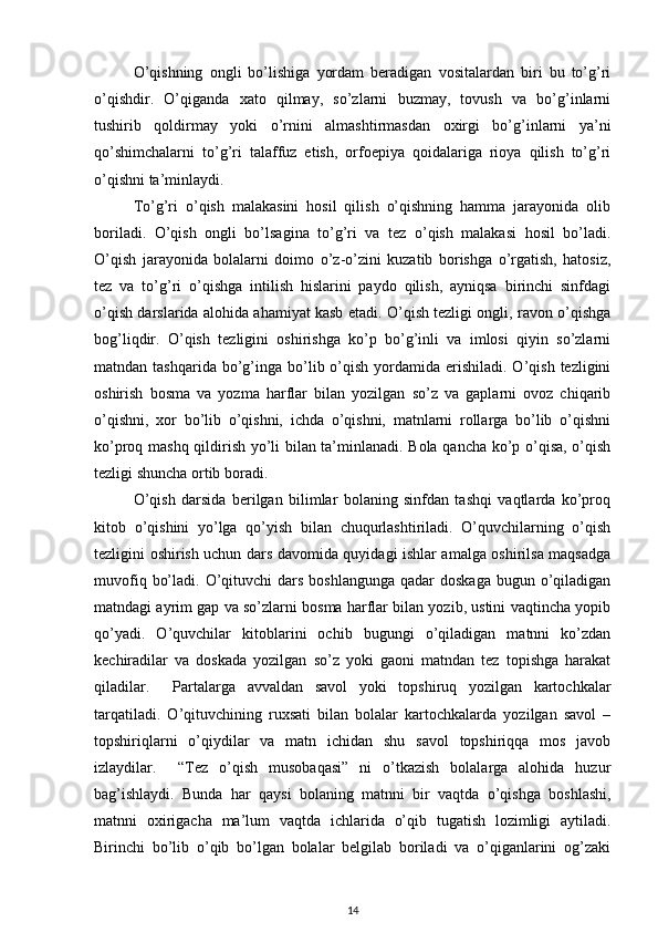 O’qishning   ongli   bo’lishiga   yordam   beradigan   vositalardan   biri   bu   to’g’ri
o’qishdir.   O’qiganda   xato   qilmay,   so’zlarni   buzmay,   tovush   va   bo’g’inlarni
tushirib   qoldirmay   yoki   o’rnini   almashtirmasdan   oxirgi   bo’g’inlarni   ya’ni
qo’shimchalarni   to’g’ri   talaffuz   etish,   orfoepiya   qoidalariga   rioya   qilish   to’g’ri
o’qishni ta’minlaydi. 
To’g’ri   o’qish   malakasini   hosil   qilish   o’qishning   hamma   jarayonida   olib
boriladi.   O’qish   ongli   bo’lsagina   to’g’ri   va   tez   o’qish   malakasi   hosil   bo’ladi.
O’qish   jarayonida   bolalarni   doimo   o’z-o’zini   kuzatib   borishga   o’rgatish,   hatosiz,
tez   va   to’g’ri   o’qishga   intilish   hislarini   paydo   qilish,   ayniqsa   birinchi   sinfdagi
o’qish darslarida alohida ahamiyat kasb etadi. O’qish tezligi ongli, ravon o’qishga
bog’liqdir.   O’qish   tezligini   oshirishga   ko’p   bo’g’inli   va   imlosi   qiyin   so’zlarni
matndan tashqarida  bo’g’inga  bo’lib o’qish  yordamida  erishiladi.  O’qish  tezligini
oshirish   bosma   va   yozma   harflar   bilan   yozilgan   so’z   va   gaplarni   ovoz   chiqarib
o’qishni,   xor   bo’lib   o’qishni,   ichda   o’qishni,   matnlarni   rollarga   bo’lib   o’qishni
ko’proq mashq qildirish yo’li bilan ta’minlanadi. Bola qancha ko’p o’qisa, o’qish
tezligi shuncha ortib boradi.    
O’qish   darsida   berilgan   bilimlar   bolaning   sinfdan   tashqi   vaqtlarda   ko’proq
kitob   o’qishini   yo’lga   qo’yish   bilan   chuqurlashtiriladi.   O’quvchilarning   o’qish
tezligini oshirish uchun dars davomida quyidagi ishlar amalga oshirilsa maqsadga
muvofiq  bo’ladi.  O’qituvchi   dars  boshlangunga  qadar  doskaga   bugun o’qiladigan
matndagi ayrim gap va so’zlarni bosma harflar bilan yozib, ustini vaqtincha yopib
qo’yadi.   O’quvchilar   kitoblarini   ochib   bugungi   o’qiladigan   matnni   ko’zdan
kechiradilar   va   doskada   yozilgan   so’z   yoki   gaoni   matndan   tez   topishga   harakat
qiladilar.     Partalarga   avvaldan   savol   yoki   topshiruq   yozilgan   kartochkalar
tarqatiladi.   O’qituvchining   ruxsati   bilan   bolalar   kartochkalarda   yozilgan   savol   –
topshiriqlarni   o’qiydilar   va   matn   ichidan   shu   savol   topshiriqqa   mos   javob
izlaydilar.     “Tez   o’qish   musobaqasi”   ni   o’tkazish   bolalarga   alohida   huzur
bag’ishlaydi.   Bunda   har   qaysi   bolaning   matnni   bir   vaqtda   o’qishga   boshlashi,
matnni   oxirigacha   ma’lum   vaqtda   ichlarida   o’qib   tugatish   lozimligi   aytiladi.
Birinchi   bo’lib   o’qib   bo’lgan   bolalar   belgilab   boriladi   va   o’qiganlarini   og’zaki
14