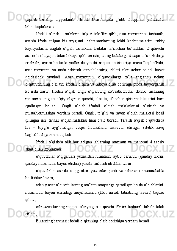 gapirib   berishga   tayyorlanib   o’tiradi.   Musobaqada   g’olib   chiqqanlar   yulduzcha
bilan taqdirlanadi. 
Ifodali   o’qish   –   so’zlarni   to’g’ri   talaffuz   qilib,   asar   mazmunini   tushunib,
asarda   ifoda   etilgan   his   tuyg’uni,   qahramonlarning   ichki   kechinmalarini,   ruhiy
kayfiyatlarini   anglab   o’qish   demakdir.   Bolalar   ta’sirchan   bo’ladilar.   O’qituvchi
asarni his hayajon bilan hikoya qilib berishi, uning bolalarga chuqur ta’sir etishiga
erishishi,   ayrim   hollarda   yodlarida   yaxshi   saqlab   qolishlariga   muvaffaq   bo’lishi,
asar   mazmuni   va   unda   ishtirok   etuvchilarning   ishlari   ular   uchun   xuddi   hayot
qoidasidek   tuyuladi.   Asar   mazmunini   o’quvchilarga   to’la   anglatish   uchun
o’qituvchining  o’zi   uni   ifodali  o’qish  va  hikoya   qilib  berishga   puxta  tayyorgarlik
ko’rishi   zarur.   Ifodali   o’qish   ongli   o’qishning   ko’rsatkichidir,   chunki   matnning
ma’nosini   anglab   o’qiy   olgan   o’quvchi,   albatta,   ifodali   o’qish   malakalarini   ham
egallagan   bo’ladi.   Ongli   o’qish   ifodali   o’qish   malakalarini   o’stirish   va
mustahkamlashga   yordam   beradi.   Ongli,   to’g’ri   va   ravon   o’qish   malakasi   hosil
qilingan sari, ta’sirli o’qish malakasi  ham o’sib boradi. Ta’sirli o’qish o’quvchida
his   –   tuyg’u   uyg’otishga,   voqea   hodisalarni   tasavvur   etishga,   estetik   zavq
bag’ishlashga xizmat qiladi. 
Ifodali   o’qishda   olib   boriladigan   ishlarning   mazmun   va   mahorati   4   asosiy
shart bilan izohlanadi:  
o’quvchilar   o’qiganlari   yuzasidan   nimalarni   aytib   berishni   (qanday   fikrni,
qanday mazmunni bayon etishni) yaxshi tushinib olishlari zarur; 
o’quvchilar   asarda   o’qiganlari   yuzasidan   jonli   va   ishonarli   munosabatda
bo’lishlari lozim; 
adabiy asar o’quvchilarning ma’lum maqsadga qaratilgan holda o’qishlarini,
mazmunni   bayon   etishdagi   moyilliklarini   (fikr,   misol,   tabiatning   tasviri)   taqozo
qiladi; 
eshituvchilarning   matnni   o’qiyotgan   o’quvchi   fikrini   tushunib   bilishi   talab
etiladi; 
Bularning barchasi ifodali o’qishning o’sib borishiga yordam beradi
15 