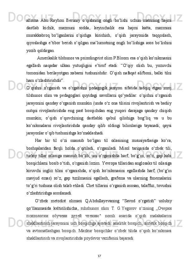 alloma   Abu   Rayhon   Beruniy   o‘qishning   ongli   bo‘lishi   uchun   matnning   hajmi
dastlab   kichik,   mazmuni   sodda,   keyinchalik   esa   hajmi   katta,   mazmuni
murakkabroq   bo‘lganlarini   o‘qishga     kirishish,     o‘qish     jarayonida     taqqoslash,
qiyoslashga   e’tibor   berish   o‘qilgan   ma’lumotning   ongli   bo‘lishiga   asos   bo‘lishini
yozib qoldirgan. 
Amerikalik tilshunos va psixolingvist olim P.Bloom esa o‘qish ko‘nikmasini
egallash   naqadar   ulkan   yutuqligini   e’tirof   etadi:   “O‘qiy   olish   bu,   yozuvchi
tomonidan   berilayotgan   xabarni   tushunishdir.   O‘qish   nafaqat   alifboni,   balki   tilni
ham o‘zlashtirishdir”. 
O‘qishni   o‘rganish   va   o‘rgatishni   pedagogik   jarayon   sifatida   tadqiq   etgan   xorij
tilshunos   olim   va   pedagoglari   quyidagi   savollarni   qo‘yadilar:   o‘qishni   o‘rganish
jarayonini qanday o‘rganish mumkin (unda o‘z ona tilisini rivojlantirish va badiiy
nutqni   rivojlantirishda   eng   past   bosqichdan   eng   yuqori   darajaga   qanday   chiqish
mumkin;   o‘qish   o‘quvchining   dastlabki   qabul   qilishiga   bog‘liq   va   u   bu
ko‘nikmalarni   rivojlantirishda   qanday   qilib   oldingi   bilimlariga   tayanadi;   qaysi
jarayonlar o‘qib tushunishga ko‘maklashadi. 
Har   bir   til   o‘zi   mansub   bo‘lgan   til   oilasining   xususiyatlariga   ko‘ra,
boshqalaridan   farqli   holda   o‘qitiladi,   o‘rganiladi.   Misol   tariqasida   o‘zbek   tili,
turkiy   tillar   oilasiga   mansub   bo‘lib,   uni   o‘rganishda   harf,   bo‘g‘in,   so‘z,   gap   kabi
bosqichlarni bosib o‘tish, o‘rganish lozim. Yevropa tillaridan anglosaks til oilasiga
kiruvchi   ingliz   tilini   o‘rganishda,   o‘qish   ko‘nikmasini   egallashda   harf,   (bo‘g‘in
mavjud   emas)   so‘z,   gap   tuzilmasini   egallash,   grafema   va   ularning   fonemalarini
to‘g‘ri tushuna olish talab etiladi. Chet tillarini o‘rganish asosan, talaffuz, tovushni
o‘zlashtirishga asoslanadi. 
O‘zbek   metodist   olimasi   Q.Abdullayevaning   “Savod   o‘rgatish”   uslubiy
qo‘llanmasida   keltirilishicha,   r uhshunos   olim   T.   G.Yegorov   o‘zining   ,,O черки
психологии   обучени   детей   чтению "   nomli   asarida   o‘qish   malakalarini
shakllantirish jarayonini  uch bosqichga ajratadi: analitik bosqich, sintetik bosqich
va   avtomatlashgan   bosqich.   Mazkur   bosqichlar   o‘zbek   tilida   o‘qish   ko‘nikmasi
shakllantirish va rivojlantirishda poydevor vazifasini bajaradi.  
17 