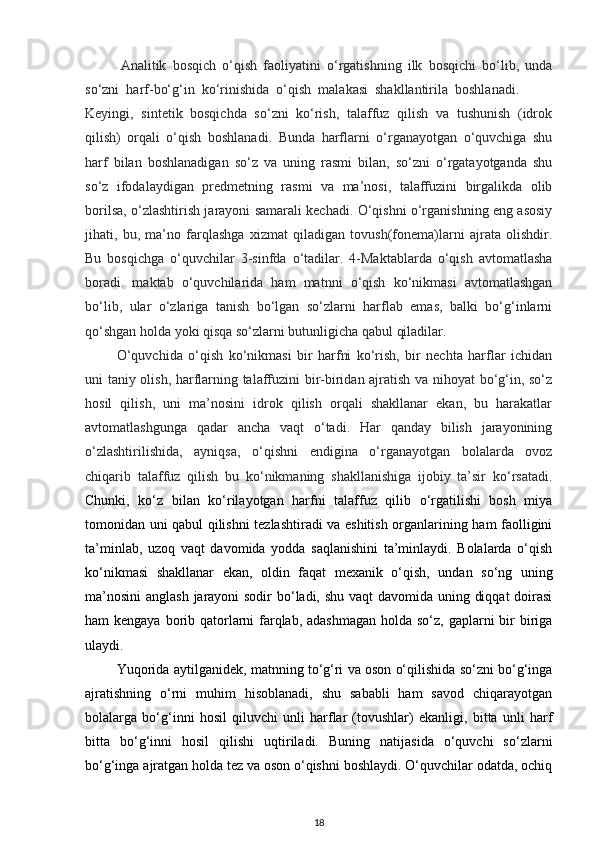 Analitik   bosqich   o‘qish   faoliyatini   o‘rgatishning   ilk   bosqichi   bo‘lib,   unda
so‘zni  harf-bo‘g‘in  ko‘rinishida  o‘qish  malakasi  shakllantirila  boshlanadi.  
Keyingi,   sintetik   bosqichda   so‘zni   ko‘rish,   talaffuz   qilish   va   tushunish   (idrok
qilish)   orqali   o‘qish   boshlanadi.   Bunda   harflarni   o‘rganayotgan   o‘quvchiga   shu
harf   bilan   boshlanadigan   so‘z   va   uning   rasmi   bilan,   so‘zni   o‘rgatayotganda   shu
so‘z   ifodalaydigan   predmetning   rasmi   va   ma’nosi,   talaffuzini   birgalikda   olib
borilsa, o‘zlashtirish jarayoni samarali kechadi. O‘qishni o‘rganishning eng asosiy
jihati,   bu,   ma’no   farqlashga   xizmat   qiladigan   tovush(fonema)larni   ajrata   olishdir.
Bu   bosqichga   o‘quvchilar   3-sinfda   o‘tadilar.   4-Maktablarda   o‘qish   avtomatlasha
boradi.   maktab   o‘quvchilarida   ham   matnni   o‘qish   ko‘nikmasi   avtomatlashgan
bo‘lib,   ular   o‘zlariga   tanish   bo‘lgan   so‘zlarni   harflab   emas,   balki   bo‘g‘inlarni
qo‘shgan holda yoki qisqa so‘zlarni butunligicha qabul qiladilar.  
O‘quvchida   o‘qish   ko‘nikmasi   bir   harfni   ko‘rish,   bir   nechta   harflar   ichidan
uni taniy olish, harflarning talaffuzini bir-biridan ajratish va nihoyat bo‘g‘in, so‘z
hosil   qilish,   uni   ma’nosini   idrok   qilish   orqali   shakllanar   ekan,   bu   harakatlar
avtomatlashgunga   qadar   ancha   vaqt   o‘tadi.   Har   qanday   bilish   jarayonining
o‘zlashtirilishida,   ayniqsa,   o‘qishni   endigina   o‘rganayotgan   bolalarda   ovoz
chiqarib   talaffuz   qilish   bu   ko‘nikmaning   shakllanishiga   ijobiy   ta’sir   ko‘rsatadi.
Chunki,   ko‘z   bilan   ko‘rilayotgan   harfni   talaffuz   qilib   o‘rgatilishi   bosh   miya
tomonidan uni qabul qilishni tezlashtiradi va eshitish organlarining ham faolligini
ta’minlab,   uzoq   vaqt   davomida   yodda   saqlanishini   ta’minlaydi.   Bolalarda   o‘qish
ko‘nikmasi   shakllanar   ekan,   oldin   faqat   mexanik   o‘qish,   undan   so‘ng   uning
ma’nosini  anglash jarayoni  sodir  bo‘ladi, shu vaqt  davomida uning diqqat  doirasi
ham kengaya borib qatorlarni farqlab, adashmagan  holda so‘z, gaplarni bir biriga
ulaydi. 
Yuqorida aytilganidek, matnning to‘g‘ri va oson o‘qilishida so‘zni bo‘g‘inga
ajratishning   o‘rni   muhim   hisoblanadi,   shu   sababli   ham   savod   chiqarayotgan
bolalarga   bo‘g‘inni   hosil   qiluvchi   unli   harflar   (tovushlar)   ekanligi,   bitta   unli   harf
bitta   bo‘g‘inni   hosil   qilishi   uqtiriladi.   Buning   natijasida   o‘quvchi   so‘zlarni
bo‘g‘inga ajratgan holda tez va oson o‘qishni boshlaydi. O‘quvchilar odatda, ochiq
18 