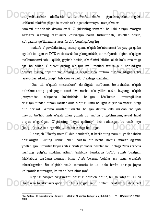 bo‘g‘inli   so‘zlar   talaffuzida:   o-i-la,   ba-ho,   da-la…   qiynalmaydilar,   negaki,
unlilarni talaffuz qilganda tovush to‘siqqa uchramaydi, nutq a’zolari 
harakati   bir   tekisda   davom   etadi.   O‘qitishning   samarali   bo‘lishi   o‘rganilayotgan
so‘zlarni   ularning   rasmlarini   ko‘rsatgan   holda   tushuntirish,   savollar   berish,
ko‘rgazma-qo‘llanmalar asosida olib borishga bog‘liq. 
maktab  o‘quvchilarining  asosiy   qismi   o‘qish   ko‘nikmasini   bu   paytga   qadar
egallab bo‘lgan va DTS va dasturda belgilanganidek, bir me’yorda o‘qish, o‘qilgan
ma’lumotlarni  tahlil   qilish,  gapirib berish,  o‘z fikrini   bildira  olish  ko‘nikmalariga
ega   bo‘ladilar.   O‘quvchilarning   o‘qigan   ma’lumotlari   ustida   olib   boriladigan
doimiy   mashq,   topshiriqlar   orqaligina   o‘rganishda   muhim   hisoblanadigan   aqliy
jarayonlar: idrok, diqqat, tafakkur va nutq o‘sishiga erishiladi. 
“Ona   tili   o‘qitish   metodikasi”   darsligida   ma’lumot   berilishicha,   o‘qish
ko‘nikmasining   pedagogik   asosi   bir   necha   o‘n   yillar   oldin   bugungi   o‘qish
jarayonidan   o‘zgacha   ko‘rinishda   bo‘lgan.   Ma’lumki,   mustaqillikka
erishganimizdan   buyon maktablarda  o‘qitish  usuli   bo‘lgan  o‘qish  va yozish  birga
olib   boriladi.   Ammo   mustaqillikkacha   bo‘lgan   davrda   eski   maktab   faoliyati
mavjud   bo‘lib,   unda   o‘qish   bilan   yozish   bir   vaqtda   o‘rgatilmagan,   avval   faqat
o‘qish   o‘rgatilgan.   O‘qishning   “hijjai   qadimiy”   deb   ataladigan   bu   usuli   hijo
(bo‘g‘in) usulida o‘rgatilib, u uch bosqichga bo‘lingan : 
1-bosqich  “Harfiy metod”  deb  nomlanib, u  harflarning nomini  yodlatishdan
boshlangan.   Buning   uchun   oldin   bolaga   bir   necha   kichik   suralar   og‘zaki
yodlatilgan. Shundan keyin arab alfaviti yodlatila boshlangan; bolaga 28 ta arabcha
harfning   yolg‘iz   shaklini   alfavit   tartibida   bandlarga   bo‘lib   yozib   berilgan.
Maktabdor   harflarni   nomlari   bilan   o‘qib   bergan,   bolalar   esa   unga   ergashib
takrorlaganlar.   Bu   o‘qitish   usuli   samarasiz   bo‘lib,   bola   harfni   boshqa   joyda
ko‘rganda tanimagan, ko‘rsatib bera olmagan 6
. 
Keyingi bosqich bo‘g‘inlarni qo‘shish bosqichi bo‘lib, bu ish “abjad” usulida
(harflarga harakatlarni qo‘yib o‘qitish) o‘rgatilgan. So‘zlarni talaffuz qilishda harf
6
  Ma’qulova, D. Nasriddinova. Kitobim — oftobim (1-sinfdan tashqari o’qish kitobi). —   Т .: „O’qituvchi" NMIU ,
2008.  
19 