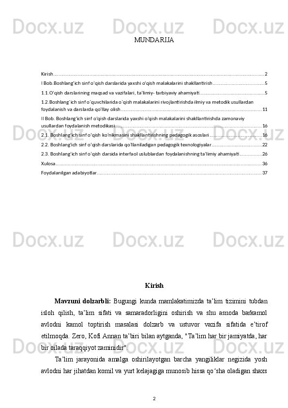 MUNDARIJA
Kirish ............................................................................................................................................................ 2
I Bob.Boshlang'ich sinf o‘qish darslarida yaxshi o‘qish malakalarini shakllantirish ...................................... 5
1.1.O’qish darslarining maqsad va vazifalari, ta’limiy- tarbiyaviy ahamiyati ................................................ 5
1.2.Boshlang`ich sinf o`quvchilarida o`qish malakalarini rivojlantirishda ilmiy va metodik usullardan 
foydalanish va darslarda qo’llay olish ........................................................................................................ 11
II Bob. Boshlang'ich sinf o‘qish darslarida yaxshi o‘qish malakalarini shakllantirishda zamonaviy 
usullardan foydalanish metodikasi ............................................................................................................ 16
2.1. Boshlang’ich sinf o‘qish ko‘nikmasini shakllantirishning pedagogik asoslari ....................................... 16
2.2. Boshlang'ich sinf o‘qish darslarida qo’llaniladigan pedagogik texnologiyalar ..................................... 22
2.3. Boshlang’ich sinf o’qish darsida interfaol uslublardan foydalanishning ta’limiy ahamiyati ................ 26
Xulosa ........................................................................................................................................................ 36
Foydalanilgan adabiyotlar .......................................................................................................................... 37
Kirish
Mavzuni   dolzarbli:   Bugungi   kunda   mamlakatimizda   ta’lim   tizimini   tubdan
isloh   qilish,   ta’lim   sifati   va   samaradorligini   oshirish   va   shu   asnoda   barkamol
avlodni   kamol   toptirish   masalasi   dolzarb   va   ustuvor   vazifa   sifatida   e’tirof
etilmoqda. Zero, Kofi Annan ta’biri bilan aytganda, "Ta’lim har bir jamiyatda, har
bir oilada taraqqiyot zaminidir". 
Ta’lim   jarayonida   amalga   oshirilayotgan   barcha   yangiliklar   negizida   yosh
avlodni har jihatdan komil va yurt kelajagiga munosib hissa qo sha oladigan shaxsʻ
2 