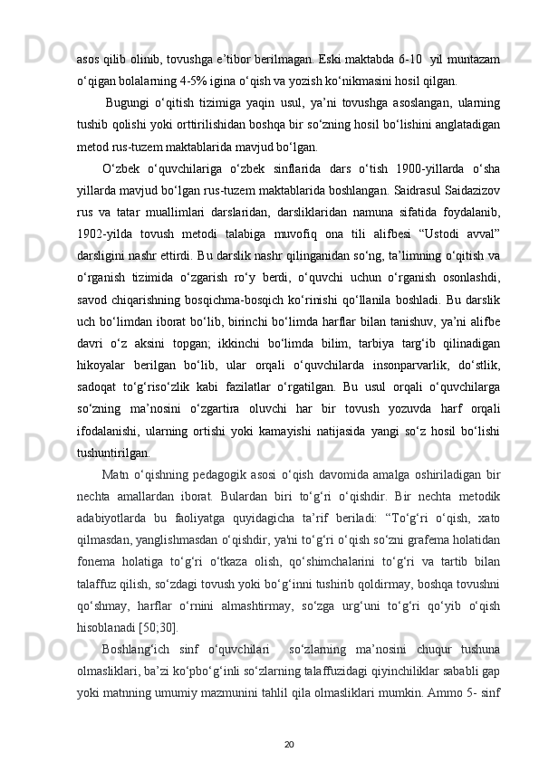 asos qilib olinib, tovushga e’tibor berilmagan. Eski maktabda 6-10   yil muntazam
o‘qigan bolalarning 4-5% igina o‘qish va yozish ko‘nikmasini hosil qilgan. 
Bugungi   o‘qitish   tizimiga   yaqin   usul,   ya’ni   tovushga   asoslangan,   ularning
tushib qolishi yoki orttirilishidan boshqa bir so‘zning hosil bo‘lishini anglatadigan
metod rus-tuzem maktablarida mavjud bo‘lgan. 
O‘zbek   o‘quvchilariga   o‘zbek   sinflarida   dars   o‘tish   1900-yillarda   o‘sha
yillarda mavjud bo‘lgan rus-tuzem maktablarida boshlangan. Saidrasul Saidazizov
rus   va   tatar   muallimlari   darslaridan,   darsliklaridan   namuna   sifatida   foydalanib,
1902-yilda   tovush   metodi   talabiga   muvofiq   ona   tili   alifbesi   “Ustodi   avval”
darsligini nashr ettirdi. Bu darslik nashr qilinganidan so‘ng, ta’limning o‘qitish va
o‘rganish   tizimida   o‘zgarish   ro‘y   berdi,   o‘quvchi   uchun   o‘rganish   osonlashdi,
savod   chiqarishning   bosqichma-bosqich   ko‘rinishi   qo‘llanila   boshladi.   Bu   darslik
uch bo‘limdan iborat  bo‘lib, birinchi  bo‘limda harflar  bilan tanishuv,  ya’ni  alifbe
davri   o‘z   aksini   topgan;   ikkinchi   bo‘limda   bilim,   tarbiya   targ‘ib   qilinadigan
hikoyalar   berilgan   bo‘lib,   ular   orqali   o‘quvchilarda   insonparvarlik,   do‘stlik,
sadoqat   to‘g‘riso‘zlik   kabi   fazilatlar   o‘rgatilgan.   Bu   usul   orqali   o‘quvchilarga
so‘zning   ma’nosini   o‘zgartira   oluvchi   har   bir   tovush   yozuvda   harf   orqali
ifodalanishi,   ularning   ortishi   yoki   kamayishi   natijasida   yangi   so‘z   hosil   bo‘lishi
tushuntirilgan. 
Matn   o‘qishning   pedagogik   asosi   o‘qish   davomida   amalga   oshiriladigan   bir
nechta   amallardan   iborat.   Bulardan   biri   to‘g‘ri   o‘qishdir.   Bir   nechta   metodik
adabiyotlarda   bu   faoliyatga   quyidagicha   ta’rif   beriladi:   “To‘g‘ri   o‘qish,   xato
qilmasdan, yanglishmasdan o‘qishdir, ya'ni to‘g‘ri o‘qish so‘zni grafema holatidan
fonema   holatiga   to‘g‘ri   o‘tkaza   olish,   qo‘shimchalarini   to‘g‘ri   va   tartib   bilan
talaffuz qilish, so‘zdagi tovush yoki bo‘g‘inni tushirib qoldirmay, boshqa tovushni
qo‘shmay,   harflar   o‘rnini   almashtirmay,   so‘zga   urg‘uni   to‘g‘ri   qo‘yib   o‘qish
hisoblanadi [50;30].  
Boshlang‘ich   sinf   o‘quvchilari     so‘zlarning   ma’nosini   chuqur   tushuna
olmasliklari, ba’zi ko‘pbo‘g‘inli so‘zlarning talaffuzidagi qiyinchiliklar sababli gap
yoki matnning umumiy mazmunini tahlil qila olmasliklari mumkin. Ammo 5- sinf
20 