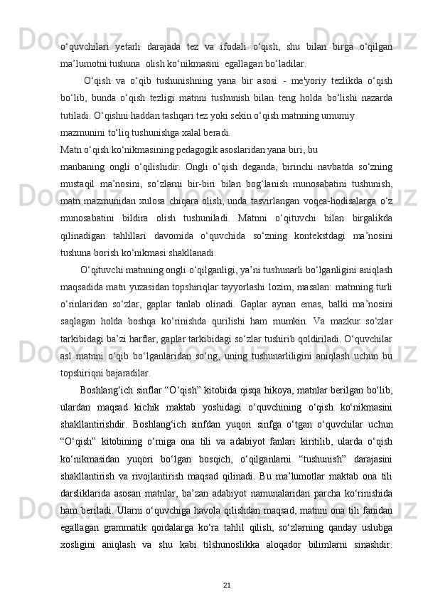 o‘quvchilari   yetarli   darajada   tez   va   ifodali   o‘qish,   shu   bilan   birga   o‘qilgan
ma’lumotni tushuna  olish ko‘nikmasini  egallagan bo‘ladilar. 
O‘qish   va   o‘qib   tushunishning   yana   bir   asosi   -   me'yoriy   tezlikda   o‘qish
bo‘lib,   bunda   o‘qish   tezligi   matnni   tushunish   bilan   teng   holda   bo‘lishi   nazarda
tutiladi. O‘qishni haddan tashqari tez yoki sekin o‘qish matnning umumiy  
mazmunini to‘liq tushunishga xalal beradi.  
Matn o‘qish ko‘nikmasining pedagogik asoslaridan yana biri, bu 
manbaning   ongli   o‘qilishidir.   Ongli   o‘qish   deganda,   birinchi   navbatda   so‘zning
mustaqil   ma’nosini,   so‘zlarni   bir-biri   bilan   bog‘lanish   munosabatini   tushunish,
matn   mazmunidan   xulosa   chiqara   olish,   unda   tasvirlangan   voqea-hodisalarga   o‘z
munosabatini   bildira   olish   tushuniladi.   Matnni   o‘qituvchi   bilan   birgalikda
qilinadigan   tahlillari   davomida   o‘quvchida   so‘zning   kontekstdagi   ma’nosini
tushuna borish ko‘nikmasi shakllanadi.  
O‘qituvchi matnning ongli o‘qilganligi, ya’ni tushunarli bo‘lganligini aniqlash
maqsadida matn yuzasidan topshiriqlar tayyorlashi lozim, masalan: matnning turli
o‘rinlaridan   so‘zlar,   gaplar   tanlab   olinadi.   Gaplar   aynan   emas,   balki   ma’nosini
saqlagan   holda   boshqa   ko‘rinishda   qurilishi   ham   mumkin.   Va   mazkur   so‘zlar
tarkibidagi ba’zi harflar, gaplar tarkibidagi so‘zlar tushirib qoldiriladi. O‘quvchilar
asl   matnni   o‘qib   bo‘lganlaridan   so‘ng,   uning   tushunarliligini   aniqlash   uchun   bu
topshiriqni bajaradilar.  
Boshlang‘ich sinflar “O‘qish” kitobida qisqa hikoya, matnlar berilgan bo‘lib,
ulardan   maqsad   kichik   maktab   yoshidagi   o‘quvchining   o‘qish   ko‘nikmasini
shakllantirishdir.   Boshlang‘ich   sinfdan   yuqori   sinfga   o‘tgan   o‘quvchilar   uchun
“O‘qish”   kitobining   o‘rniga   ona   tili   va   adabiyot   fanlari   kiritilib,   ularda   o‘qish
ko‘nikmasidan   yuqori   bo‘lgan   bosqich,   o‘qilganlarni   “tushunish”   darajasini
shakllantirish   va   rivojlantirish   maqsad   qilinadi.   Bu   ma’lumotlar   maktab   ona   tili
darsliklarida   asosan   matnlar,   ba’zan   adabiyot   namunalaridan   parcha   ko‘rinishida
ham beriladi. Ularni o‘quvchiga havola qilishdan maqsad, matnni ona tili fanidan
egallagan   grammatik   qoidalarga   ko‘ra   tahlil   qilish,   so‘zlarning   qanday   uslubga
xosligini   aniqlash   va   shu   kabi   tilshunoslikka   aloqador   bilimlarni   sinashdir.
21 