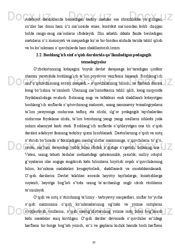 Adabiyot   darsliklarida   beriladigan   badiiy   matnlar   esa   obrazlilikka   yo‘g‘rilgan,
so‘zlar   har   doim   ham   o‘z   ma’nosida   emas,   kontekst   ma’nosidan   kelib   chiqqan
holda   rango-rang   ma’nolarni   ifodalaydi.   Shu   sababli   ikkala   fanda   beriladigan
matnlarni o‘z xususiyati va maqsadiga ko‘ra bir-biridan alohida tarzda tahlil qilish
va bu ko‘nikmani o‘quvchilarda ham shakllantirish lozim. 
2.2. Boshlang'ich sinf o‘qish darslarida qo’llaniladigan  pedagogik
texnologiyalar
O‘zbekistonning   kelajagini   buyuk   davlat   darajasiga   ko‘taradigan   ijodkor
shaxsni yaratishda boshlang‘ich ta‘lim poydevor vazifasini bajaradi. Boshlang‘ich
sinf o‘qituvchisining asosiy maqsadi – o‘quvchilarning bilimli, va fikrlash doirasi
keng   bo‘lishini   ta‘minlash.   Ularning   ma‘lumotkarini   tahlil   qilib,   keng   miqyosda
foydalanilishiga   erishish.   Bolaning   ongi   va   tafakkuri   endi   shakllanib   kelayotgan
boshlang‘ich sinflarda o‘qituvchining mahorati, uning zamonaviy texnalogiyalarni
ta‘lim   jarayoniga   mohirona   tadbiq   eta   olishi,   ilg‘or   pedagogik   tajribalardan
mohirona   foydalana   olishi,   ta‘lim   berishning   yangi   yangi   usullarni   ishlashi   juda
nuhim   ahamiyat   kasb   etadi.   Boshlang‘ich   sinflarda   o‘qitilayotgan   ona   tili   o‘qish
darslari adabiyot fanining tarkibiy qismi hisoblanadi. Dasturlarning o‘qish va nutq
o‘stirish bo‘limida o‘tkaziladigan mashg‘ulotlar mazmuniga; o‘quvchilarni to‘g‘ri,
ravon,   ma‘lum   darajadagi   tezlik   bilan   ifodali   o‘qishga   o‘rgatish;   bolaning   ona   -
Vatan,   uning   tabiati   kishilar   mehnatidagi   qahramonlik,   jasurlik,   milliy   istiqlol
g‘oyalarini   ular   ongiga   singdirish   kabi   bilimlarni   boyitish   orqali   o‘quvchilarning
bilim,   ko‘nikma   malakalari   kengaytiriladi,   shakllanadi   va   mustahkamlanadi.
O‘qish   darslarini   Davlat   talablari   asosida   hayotiy   tajribalarga,   kuzatishlarga
suyanib,   hayotga   bog‘lab   o‘tishi   uning   ta‘sirchanligi   ongli   idrok   etishlarini
ta‘minlaydi. 
O‘qish va nutq o‘stirishning ta‘limiy - tarbiyaviy maqsadlari, sinflar bo‘yicha
o‘qish   mazmunini   o‘qish   ko‘nikmalarining   og‘zaki   va   yozma   nutqlarini
rivojlantirish   usullarini,   o‘qish   mashg‘ulotlarining   yozma   nutq   bilan   bog‘lanish
kabi   masalalar   aniq   kiritilgan.   O‘qish   darslar   davomida   o‘quvchilar   so‘zdagi
harflarni   bir-biriga   bog‘lab   yozish,   so‘z   va   gaplarni   kichik   hamda   bosh   harflarni
22 