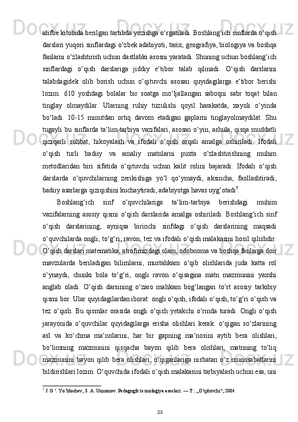 alifbe kitobida berilgan tartibda yozishga o‘rgatiladi. Boshlang‘ich sinflarda o‘qish
darslari yuqori sinflardagi o‘zbek adabiyoti, tarix, geografiya, biologiya va boshqa
fanlarni o‘zlashtirish uchun dastlabki asosni yaratadi. Shuning uchun boshlang‘ich
sinflardagi   o‘qish   darslariga   jiddiy   e‘tibor   talab   qilinadi.   O‘qish   darslarini
talabdagidek   olib   borish   uchun   o‘qituvchi   asosan   quyidagilarga   e‘tibor   berishi
lozim.   610   yoshdagi   bolalar   bir   soatga   mo‘ljallangan   saboqni   sabr   toqat   bilan
tinglay   olmaydilar.   Ularning   ruhiy   tuzulishi   qoyil   harakatda,   xayoli   o‘yinda
bo‘ladi.   10-15   minutdan   ortiq   davom   etadigan   gaplarni   tinglayolmaydilat.   Shu
tugayli bu sinflarda ta‘lim-tarbiya vazifalari, asosan  o‘yin, ashula, qisqa  muddatli
qiziqarli   suhbat,   hikoyalash   va   ifodali   o‘qish   orqali   amalga   oshiriladi.   Ifodali
o‘qish   turli   badiiy   va   amaliy   matnlarni   puxta   o‘zlashtirishning   muhim
metodlaridan   biri   sifatida   o‘qituvchi   uchun   kalit   rolini   bajaradi.   Ifodali   o‘qish
darslarda   o‘quvchilarning   zerikishiga   yo‘l   qo‘ymaydi,   aksincha,   faollashtiradi,
badiiy asarlarga qiziqishini kuchaytiradi, adabiyotga havas uyg‘otadi 7
.   
Boshlang‘ich   sinf   o‘quvchilariga   ta‘lim-tarbiya   berishdagi   muhim
vazifalarning   asosiy   qismi   o‘qish   darslarida   amalga   oshiriladi.   Boshlang‘ich   sinf
o‘qish   darslarining,   ayniqsa   birinchi   sinfdagi   o‘qish   darslarining   maqsadi
o‘quvchilarda ongli, to‘g‘ri, ravon, tez va ifodali o‘qish malakasini hosil qilishdir.
O‘qish darslari matematika, atrofimizdagi olam, odobnoma va boshqa fanlarga doir
mavzularda   beriladigan   bilimlarni,   mustahkam   o‘qib   olishlarida   juda   katta   rol
o‘ynaydi,   chunki   bola   to‘g‘ri,   ongli   ravon   o‘qisagina   matn   mazmunini   yaxshi
anglab   oladi.   O‘qish   darsining   o‘zaro   mahkam   bog‘langan   to‘rt   asosiy   tarkibiy
qismi bor. Ular quyidagilardan iborat: ongli o‘qish, ifodali o‘qish, to‘g‘ri o‘qish va
tez   o‘qish.   Bu   qismlar   orasida   ongli   o‘qish   yetakchi   o‘rinda   turadi.   Ongli   o‘qish
jarayonida   o‘quvchilar   quyidagilarga   erisha   olishlari   kerak:   o‘qigan   so‘zlarining
asl   va   ko‘chma   ma‘nolarini,   har   bir   gapning   ma‘nosini   aytib   bera   olishlari,
bo‘limning   mazmunini   qisqacha   bayon   qilib   bera   olishlari,   matnning   to‘liq
mazmunini   bayon   qilib   bera   olishlari,   o‘qiganlariga   nisbatan   o‘z   munosabatlarini
bildirishlari lozim. O‘quvchida ifodali o‘qish malakasini tarbiyalash uchun esa, uni
7
 J. G ‘. Yo’ldoshev, S. A. Usmonov. Pedagogik texnologiya asoslari. —  Т .: „O’qituvchi", 2004.  
23 