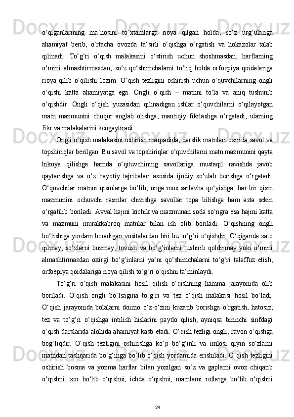 o‘qiganlarining   ma‘nosini   to‘xtamlarga   rioya   qilgan   holda,   so‘z   urg‘ulariga
ahamiyat   berib,   o‘rtacha   ovozda   ta‘sirli   o‘qishga   o‘rgatish   va   hokazolar   talab
qilinadi.   To‘g‘ri   o‘qish   malakasini   o‘stirish   uchun   shoshmasdan,   harflarning
o‘rnini   almashtirmasdan,   so‘z   qo‘shimchalarni   to‘liq   holda   orfoepiya   qoidalariga
rioya   qilib   o‘qilishi   lozim.   O‘qish   tezligini   oshirish   uchun   o‘quvchilarning   ongli
o‘qishi   katta   ahamiyatga   ega.   Ongli   o‘qish   –   matnni   to‘la   va   aniq   tushunib
o‘qishdir.   Ongli   o‘qish   yuzasidan   qilinadigan   ishlar   o‘quvchilarni   o‘qilayotgan
matn   mazmunini   chuqur   anglab   olishga,   mantiqiy   fikrlashga   o‘rgatadi,   ularning
fikr va malakalarini kengaytiradi. 
Ongli o‘qish malakasini oshirish maqsadida, darslik matnlari oxirida savol va
topshiriqlar berilgan. Bu savol va topshiriqlar o‘quvchilarni matn mazmunini qayta
hikoya   qilishga   hamda   o‘qituvchining   savollariga   mustaqil   ravishda   javob
qaytarishga   va   o‘z   hayotiy   tajribalari   asosida   ijodiy   so‘zlab   berishga   o‘rgatadi.
O‘quvchilar   matnni   qismlarga   bo‘lib,   unga   mos   sarlavha   qo‘yishga,   har   bir   qism
mazmunini   ochuvchi   rasmlar   chizishga   savollar   topa   bilishga   ham   asta   sekin
o‘rgatilib boriladi. Avval hajmi kichik va mazmunan soda so‘ngra esa hajmi katta
va   mazmuni   murakkabroq   matnlar   bilan   ish   olib   boriladi.   O‘qishning   ongli
bo‘lishiga yordam beradigan vositalardan biri bu to‘g‘ri o‘qishdir. O‘qiganda xato
qilmay,   so‘zlarni   buzmay,   tovush   va   bo‘g‘inlarni   tushirib   qoldirmay   yoki   o‘rnini
almashtirmasdan   oxirgi   bo‘g‘inlarni   ya‘ni   qo‘shimchalarni   to‘g‘ri   talaffuz   etish,
orfoepiya qoidalariga rioya qilish to‘g‘ri o‘qishni ta‘minlaydi. 
To‘g‘ri   o‘qish   malakasini   hosil   qilish   o‘qishning   hamma   jarayonida   olib
boriladi.   O‘qish   ongli   bo‘lsagina   to‘g‘ri   va   tez   o‘qish   malakasi   hosil   bo‘ladi.
O‘qish   jarayonida   bolalarni   doimo   o‘z-o‘zini   kuzatib   borishga   o‘rgatish,   hatosiz,
tez   va   to‘g‘ri   o‘qishga   intilish   hislarini   paydo   qilish,   ayniqsa   birinchi   sinfdagi
o‘qish darslarida alohida ahamiyat kasb etadi. O‘qish tezligi ongli, ravon o‘qishga
bog‘liqdir.   O‘qish   tezligini   oshirishga   ko‘p   bo‘g‘inli   va   imlosi   qiyin   so‘zlarni
matndan tashqarida  bo‘g‘inga  bo‘lib o‘qish  yordamida  erishiladi.  O‘qish  tezligini
oshirish   bosma   va   yozma   harflar   bilan   yozilgan   so‘z   va   gaplarni   ovoz   chiqarib
o‘qishni,   xor   bo‘lib   o‘qishni,   ichda   o‘qishni,   matnlarni   rollarga   bo‘lib   o‘qishni
24 