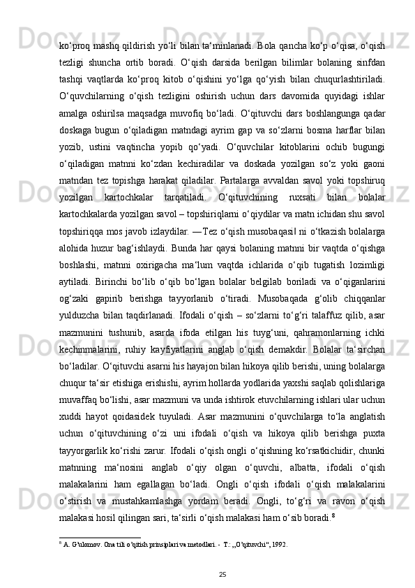 ko‘proq mashq qildirish yo‘li bilan ta‘minlanadi. Bola qancha ko‘p o‘qisa, o‘qish
tezligi   shuncha   ortib   boradi.   O‘qish   darsida   berilgan   bilimlar   bolaning   sinfdan
tashqi   vaqtlarda   ko‘proq   kitob   o‘qishini   yo‘lga   qo‘yish   bilan   chuqurlashtiriladi.
O‘quvchilarning   o‘qish   tezligini   oshirish   uchun   dars   davomida   quyidagi   ishlar
amalga   oshirilsa   maqsadga   muvofiq   bo‘ladi.   O‘qituvchi   dars   boshlangunga   qadar
doskaga   bugun   o‘qiladigan   matndagi   ayrim   gap   va   so‘zlarni   bosma   harflar   bilan
yozib,   ustini   vaqtincha   yopib   qo‘yadi.   O‘quvchilar   kitoblarini   ochib   bugungi
o‘qiladigan   matnni   ko‘zdan   kechiradilar   va   doskada   yozilgan   so‘z   yoki   gaoni
matndan   tez   topishga   harakat   qiladilar.   Partalarga   avvaldan   savol   yoki   topshiruq
yozilgan   kartochkalar   tarqatiladi.   O‘qituvchining   ruxsati   bilan   bolalar
kartochkalarda yozilgan savol – topshiriqlarni o‘qiydilar va matn ichidan shu savol
topshiriqqa mos javob izlaydilar. ―Tez o‘qish musobaqasi  ni o‘tkazish bolalarga‖
alohida huzur  bag‘ishlaydi.  Bunda har  qaysi  bolaning matnni  bir  vaqtda o‘qishga
boshlashi,   matnni   oxirigacha   ma‘lum   vaqtda   ichlarida   o‘qib   tugatish   lozimligi
aytiladi.   Birinchi   bo‘lib   o‘qib   bo‘lgan   bolalar   belgilab   boriladi   va   o‘qiganlarini
og‘zaki   gapirib   berishga   tayyorlanib   o‘tiradi.   Musobaqada   g‘olib   chiqqanlar
yulduzcha   bilan   taqdirlanadi.   Ifodali   o‘qish   –   so‘zlarni   to‘g‘ri   talaffuz   qilib,   asar
mazmunini   tushunib,   asarda   ifoda   etilgan   his   tuyg‘uni,   qahramonlarning   ichki
kechinmalarini,   ruhiy   kayfiyatlarini   anglab   o‘qish   demakdir.   Bolalar   ta‘sirchan
bo‘ladilar. O‘qituvchi asarni his hayajon bilan hikoya qilib berishi, uning bolalarga
chuqur ta‘sir etishiga erishishi, ayrim hollarda yodlarida yaxshi saqlab qolishlariga
muvaffaq bo‘lishi, asar mazmuni va unda ishtirok etuvchilarning ishlari ular uchun
xuddi   hayot   qoidasidek   tuyuladi.   Asar   mazmunini   o‘quvchilarga   to‘la   anglatish
uchun   o‘qituvchining   o‘zi   uni   ifodali   o‘qish   va   hikoya   qilib   berishga   puxta
tayyorgarlik ko‘rishi  zarur. Ifodali  o‘qish ongli  o‘qishning ko‘rsatkichidir, chunki
matnning   ma‘nosini   anglab   o‘qiy   olgan   o‘quvchi,   albatta,   ifodali   o‘qish
malakalarini   ham   egallagan   bo‘ladi.   Ongli   o‘qish   ifodali   o‘qish   malakalarini
o‘stirish   va   mustahkamlashga   yordam   beradi.   Ongli,   to‘g‘ri   va   ravon   o‘qish
malakasi hosil qilingan sari, ta‘sirli o‘qish malakasi ham o‘sib boradi. 8
 
8
 A. G’ulomov. Ona tili o’qitish prinsiplari va metodlari. -  Т .: „O’qituvchi", 1992.
25