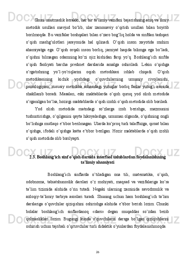 Shuni unutmaslik kerakki, har bir ta‘limiy vazifani bajarishning aniq va ilmiy
metodik   usullari   mavjud   bo‘lib,   ular   zamonaviy   o‘qitish   usullari   bilan   boyitib
borilmoqda. Bu vazifalar boshqalari bilan o‘zaro bog‘Iiq holda va sinfdan tashqari
o‘qish   mashg‘ulotlari   jarayonida   hal   qilinadi.   O‘qish   inson   xayotida   muhim
ahamiyatga   ega.   O‘qish   orqali   inson   borliq,   jamiyat   haqida   bilimga   ega   bo‘ladi,
o‘qishni   bilmagan   odamning   ko‘zi   ojiz   kishidan   farqi   yo‘q.   Boshlang‘ich   sinfda
o‘qish   faoliyati   barcha   pr е dm е t   darslarida   amalga   oshiriladi.   L е kin   o‘qishga
o‘rgatishning   yo‘l-yo‘riqlarini   oqish   m е todikasi   ishlab   chiqadi.   O‘qish
m е todikasining   kichik   yoshdagi   o‘quvchilarning   umumiy   rivojlanishi,
psixologiyasi,   xususiy   m е todika   sohasidagi   yutuqlar   borliq   fanlar   yutug‘i   asosida
shakllanib   boradi.   Masalan,   eski   maktablarda   o‘qish   quruq   yod   olish   m е todida
o‘rganilgan bo‘lsa, hozirgi maktablarda o‘qish izohli o‘qish m е todida olib boriladi.
Yod   olish   m е todida   matndagi   so‘zlarga   izoh   b е rishga,   mazmunini
tushuntirishga, o‘qilganini qayta hikoyalashga, umuman olganda, o‘qishning ongli
bo‘lishiga mutlaqo e‘tibor b е rilmagan. Ularda ko‘proq turli talaffuzga, qiroat bilan
o‘qishga,   ifodali   o‘qishga   katta   e‘tibor   b е rilgan.   Hozir   maktablarda   o‘qish   izohli
o‘qish m е todida olib borilyapti.  
2.3. Boshlang’ich sinf o’qish darsida interfaol uslublardan foydalanishning
ta’limiy ahamiyati
Boshlang’ich   sinflarda   o’tiladigan   ona   tili,   matematika,   o’qish,
odobnoma,   tabiatshunoslik   darslari   o’z   mohiyati,   maqsad   va   vazifalariga   ko’ra
ta’lim   tizimida   alohida   o’rin   tutadi.   Negaki   ularning   zaminida   savodxonlik   va
axloqiy-ta’limiy   tarbiya   asoslari   turadi.   Shuning   uchun   ham   boshlang’ich   ta’lim
darslariga   o’quvchilar   qiziqishini   oshirishga   alohida   e’tibor   berish   lozim.   Chunki
bolalar   boshlang’ich   sinflardanoq   «dars»   degan   muqaddas   so’zdan   bezib
qolmasliklari   lozim.   Bugungi   kunda   o’quvchilarni   darsga   bo’lgan   qiziqishlarini
oshirish uchun tajribali o’qituvchilar turli didaktik o’yinlardan foydalanishmoqda.
26 