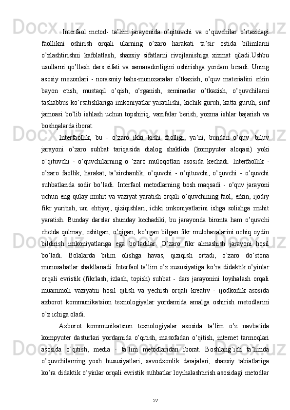   Interfaol   metod-   ta’lim   jarayonida   o’qituvchi   va   o’quvchilar   o’rtasidagi
faollikni   oshirish   orqali   ularning   o’zaro   harakati   ta’sir   ostida   bilimlarni
o’zlashtirishni   kafolatlash,   shaxsiy   sifatlarni   rivojlanishiga   xizmat   qiladi.Ushbu
usullarni   qo’llash   dars   sifati   va   samaradorligini   oshirishga   yordam   beradi.   Uning
asosiy   mezonlari   -   norasmiy   bahs-munozaralar   o’tkazish,   o’quv   materialini   erkin
bayon   etish,   mustaqil   o’qish,   o’rganish,   seminarlar   o’tkazish,   o’quvchilarni
tashabbus  ko’rsatishlariga imkoniyatlar  yaratilishi, kichik guruh, katta guruh, sinf
jamoasi   bo’lib   ishlash   uchun   topshiriq,   vazifalar   berish,   yozma   ishlar   bajarish   va
boshqalarda iborat.  
Interfaollik,   bu   -   o’zaro   ikki   kishi   faolligi,   ya’ni,   bundan   o’quv-   biluv
jarayoni   o’zaro   suhbat   tariqasida   dialog   shaklida   (kompyuter   aloqasi)   yoki
o’qituvchi   -   o’quvchilarning   o   ‘zaro   muloqotlari   asosida   kechadi.   Interfaollik   -
o’zaro   faollik,   harakat,   ta’sirchanlik,   o’quvchi   -   o’qituvchi,   o’quvchi   -   o’quvchi
suhbatlarida   sodir   bo’ladi.   Interfaol   metodlarning   bosh   maqsadi   -   o’quv   jarayoni
uchun eng qulay muhit  va vaziyat  yaratish  orqali  o’quvchining faol, erkin, ijodiy
fikr   yuritish,   uni   ehtiyoj,   qiziqishlari,   ichki   imkoniyatlarini   ishga   solishga   muhit
yaratish.   Bunday   darslar   shunday   kechadiki,   bu   jarayonda   bironta   ham   o’quvchi
chetda qolmay, eshitgan, o’qigan, ko’rgan bilgan fikr mulohazalarini ochiq oydin
bildirish   imkoniyatlariga   ega   bo’ladilar.   O’zaro   fikr   almashish   jarayoni   hosil
bo’ladi.   Bolalarda   bilim   olishga   havas,   qiziqish   ortadi,   o’zaro   do’stona
munosabatlar shakllanadi. Interfaol ta’lim o’z xususiyatiga ko’ra didaktik o’yinlar
orqali   evristik   (fikrlash,   izlash,   topish)   suhbat   -   dars   jarayonini   loyihalash   orqali
muammoli   vaziyatni   hosil   qilish   va   yechish   orqali   kreativ   -   ijodkorlik   asosida
axborot   kommunikatsion   texnologiyalar   yordamida   amalga   oshirish   metodlarini
o’z ichiga oladi.  
Axborot   kommunikatsion   texnologiyalar   asosida   ta’lim   o’z   navbatida
kompyuter   dasturlari   yordamida   o’qitish,   masofadan   o’qitish,   internet   tarmoqlari
asosida   o’qitish,   media   -   ta’lim   metodlaridan   iborat.   Boshlang’ich   ta’limda
o’quvchilarning   yosh   hususiyatlari,   savodxonlik   darajalari,   shaxsiy   tabiatlariga
ko’ra didaktik o’yinlar orqali evristik suhbatlar loyihalashtirish asosidagi metodlar
27 