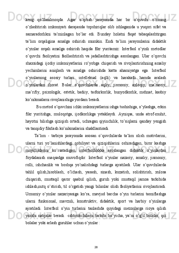 keng   qo’llanilmoqda.   Agar   o’qitish   jarayonida   har   bir   o’quvchi   o’zining
o’zlashtirish   imkoniyati   darajasida   topshiriqlar   olib   ishlaganida   u   yuqori   sifat   va
samaradorlikni   ta’minlagan   bo’lar   edi.   Bunday   holatni   faqat   tabaqalashtirgan
ta’lim   orqaligina   amalga   oshirish   mumkin.   Endi   ta’lim   jarayonlarini   didaktik
o’yinlar   orqali   amalga   oshirish   haqida   fikr   yuritamiz:   Interfaol   o’yinli   metodlar
o’quvchi   faoliyatini   faollashtirish   va   jadallashtirishga   asoslangan.   Ular   o’quvchi
shaxsidagi   ijodiy   imkoniyatlarini   ro’yobga   chiqarish   va   rivojlantirishning   amaliy
yechimlarini   aniqlash   va   amalga   oshirishda   katta   ahamiyatga   ega.   Interfaol
o’yinlarning   asosiy   turlari:   intellekual   (aqlli)   va   harakatli   hamda   aralash
o’yinlardan   iborat.   Bular   o’quvchilarda   aqliy,   jismoniy,   axloqiy,   ma’naviy,
ma’rifiy,   psixologik,   estetik,   badiiy,   tadbirkorlik,   bunyodkorlik,   mehnat,   kasbiy
ko’nikmalarni rivojlanishiga yordam beradi.  
Bu metod o’quvchini ichki imkoniyatlarini ishga tushishiga, o’ylashga, erkin
fikr   yuritishga,   muloqotga,   ijodkorlikga   yetaklaydi.   Ayniqsa,   unda   atrof-muhit,
hayotni   bilishga   qiziqish   ortadi,   uchragan   qiyinchilik,   to’siqlarni   qanday   yengish
va tanqidiy fikrlash ko’nikmalarini shakllantiradi.  
Ta’lim   -   tarbiya   jarayonida   asosan   o’quvchilarda   ta’lim   olish   motivlarini,
ularni   turi   yo’lanishlardagi   qobiliyat   va   qiziqishlarini   oshiradigan,   biror   kasbga
moyilliklarini   ko’rsatadigan,   interfaollikkka   asoslangan   didaktik   o’yinlardan
foydalanish   maqsadga   muvofiqdir.   Interfaol   o’yinlar   nazariy,   amaliy,   jismoniy,
rolli,   ishchanlik   va   boshqa   yo’nalishdagi   turlarga   ajratiladi.   Ular   o’quvchilarda
tahlil   qilish,hisoblash,   o’lchash,   yasash,   sinash,   kuzatish,   solishtirish,   xulosa
chiqarish,   mustaqil   qaror   qaabul   qilish,   guruh   yoki   mustaqil   jamoa   tarkibida
ishlash,nutq o’stirish, til o’rgatish yangi bilimlar olish faoliyatlarini rivojlantiradi.
Umumiy   o’yinlar   nazariyasiga   ko’ra,   mavjud   barcha   o’yin   turlarini   tasniflashga
ularni   funksional,   mavzuli,   konstruktiv,   didaktik,   sport   va   harbiy   o’yinlarga
ajratiladi.   Interfaol   o’yin   turlarini   tanlashda   quyidagi   mezonlarga   rioya   qilish
yaxshi   natijalar   beradi.   -ishtirokchilarni   tarkibi   bo’yicha,   ya’ni   o’g’il   bolalar,   qiz
bolalar yoki arlash guruhlar uchun o’yinlar :  
28 