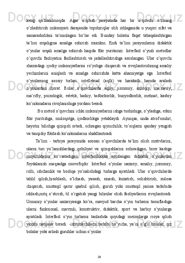 keng   qo’llanilmoqda.   Agar   o’qitish   jarayonida   har   bir   o’quvchi   o’zining
o’zlashtirish   imkoniyati   darajasida   topshiriqlar   olib   ishlaganida   u   yuqori   sifat   va
samaradorlikni   ta’minlagan   bo’lar   edi.   Bunday   holatni   faqat   tabaqalashtirgan
ta’lim   orqaligina   amalga   oshirish   mumkin.   Endi   ta’lim   jarayonlarini   didaktik
o’yinlar   orqali   amalga   oshirish   haqida   fikr   yuritamiz:   Interfaol   o’yinli   metodlar
o’quvchi   faoliyatini   faollashtirish   va   jadallashtirishga   asoslangan.   Ular   o’quvchi
shaxsidagi   ijodiy   imkoniyatlarini   ro’yobga   chiqarish   va   rivojlantirishning   amaliy
yechimlarini   aniqlash   va   amalga   oshirishda   katta   ahamiyatga   ega.   Interfaol
o’yinlarning   asosiy   turlari:   intellekual   (aqlli)   va   harakatli   hamda   aralash
o’yinlardan   iborat.   Bular   o’quvchilarda   aqliy,   jismoniy,   axloqiy,   ma’naviy,
ma’rifiy,   psixologik,   estetik,   badiiy,   tadbirkorlik,   bunyodkorlik,   mehnat,   kasbiy
ko’nikmalarni rivojlanishiga yordam beradi.  
Bu metod o’quvchini ichki imkoniyatlarini ishga tushishiga, o’ylashga, erkin
fikr   yuritishga,   muloqotga,   ijodkorlikga   yetaklaydi.   Ayniqsa,   unda   atrof-muhit,
hayotni   bilishga   qiziqish   ortadi,   uchragan   qiyinchilik,   to’siqlarni   qanday   yengish
va tanqidiy fikrlash ko’nikmalarini shakllantiradi.  
Ta’lim   -   tarbiya   jarayonida   asosan   o’quvchilarda   ta’lim   olish   motivlarini,
ularni   turi   yo’lanishlardagi   qobiliyat   va   qiziqishlarini   oshiradigan,   biror   kasbga
moyilliklarini   ko’rsatadigan,   interfaollikkka   asoslangan   didaktik   o’yinlardan
foydalanish   maqsadga   muvofiqdir.   Interfaol   o’yinlar   nazariy,   amaliy,   jismoniy,
rolli,   ishchanlik   va   boshqa   yo’nalishdagi   turlarga   ajratiladi.   Ular   o’quvchilarda
tahlil   qilish,hisoblash,   o’lchash,   yasash,   sinash,   kuzatish,   solishtirish,   xulosa
chiqarish,   mustaqil   qaror   qaabul   qilish,   guruh   yoki   mustaqil   jamoa   tarkibida
ishlash,nutq o’stirish, til o’rgatish yangi bilimlar olish faoliyatlarini rivojlantiradi.
Umumiy   o’yinlar   nazariyasiga   ko’ra,   mavjud   barcha   o’yin   turlarini   tasniflashga
ularni   funksional,   mavzuli,   konstruktiv,   didaktik,   sport   va   harbiy   o’yinlarga
ajratiladi.   Interfaol   o’yin   turlarini   tanlashda   quyidagi   mezonlarga   rioya   qilish
yaxshi   natijalar   beradi.   -ishtirokchilarni   tarkibi   bo’yicha,   ya’ni   o’g’il   bolalar,   qiz
bolalar yoki arlash guruhlar uchun o’yinlar :  
28