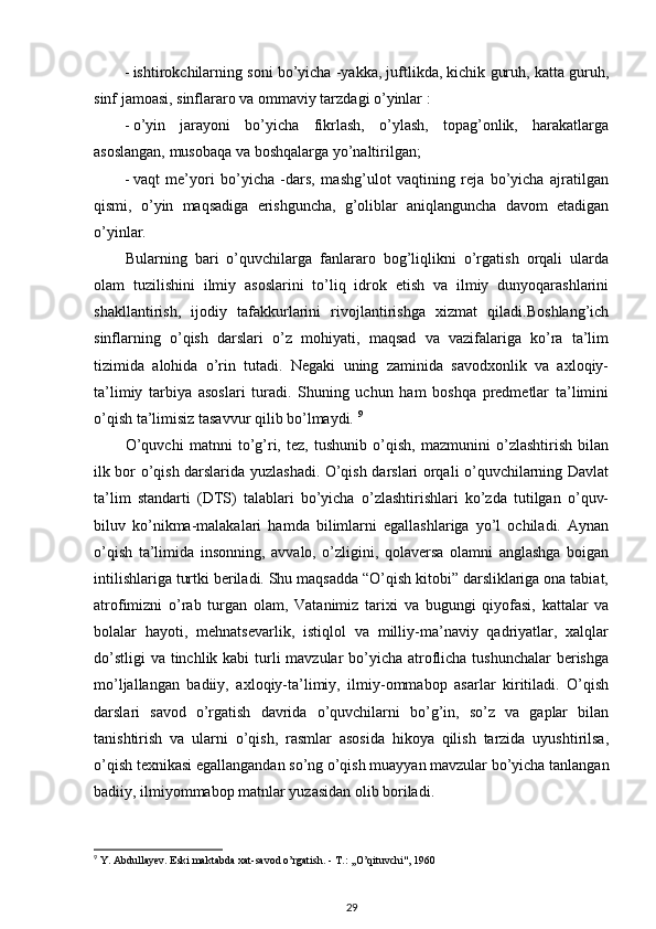 - ishtirokchilarning soni bo’yicha -yakka, juftlikda, kichik guruh, katta guruh,
sinf jamoasi, sinflararo va ommaviy tarzdagi o’yinlar :  
- o’yin   jarayoni   bo’yicha   fikrlash,   o’ylash,   topag’onlik,   harakatlarga
asoslangan, musobaqa va boshqalarga yo’naltirilgan;  
- vaqt   me’yori   bo’yicha   -dars,   mashg’ulot   vaqtining   reja   bo’yicha   ajratilgan
qismi,   o’yin   maqsadiga   erishguncha,   g’oliblar   aniqlanguncha   davom   etadigan
o’yinlar. 
Bularning   bari   o’quvchilarga   fanlararo   bog’liqlikni   o’rgatish   orqali   ularda
olam   tuzilishini   ilmiy   asoslarini   to’liq   idrok   etish   va   ilmiy   dunyoqarashlarini
shakllantirish,   ijodiy   tafakkurlarini   rivojlantirishga   xizmat   qiladi.Boshlang’ich
sinflarning   o’qish   darslari   o’z   mohiyati,   maqsad   va   vazifalariga   ko’ra   ta’lim
tizimida   alohida   o’rin   tutadi.   Negaki   uning   zaminida   savodxonlik   va   axloqiy-
ta’limiy   tarbiya   asoslari   turadi.   Shuning   uchun   ham   boshqa   predmetlar   ta’limini
o’qish ta’limisiz tasavvur qilib bo’lmaydi.  9
 
O’quvchi   matnni   to’g’ri,   tez,   tushunib   o’qish,   mazmunini   o’zlashtirish   bilan
ilk bor o’qish darslarida yuzlashadi. O’qish darslari orqali o’quvchilarning Davlat
ta’lim   standarti   (DTS)   talablari   bo’yicha   o’zlashtirishlari   ko’zda   tutilgan   o’quv-
biluv   ko’nikma-malakalari   hamda   bilimlarni   egallashlariga   yo’l   ochiladi.   Aynan
o’qish   ta’limida   insonning,   avvalo,   o’zligini,   qolaversa   olamni   anglashga   boigan
intilishlariga turtki beriladi. Shu maqsadda “O’qish kitobi” darsliklariga ona tabiat,
atrofimizni   o’rab   turgan   olam,   Vatanimiz   tarixi   va   bugungi   qiyofasi,   kattalar   va
bolalar   hayoti,   mehnatsevarlik,   istiqlol   va   milliy-ma’naviy   qadriyatlar,   xalqlar
do’stligi  va tinchlik kabi  turli mavzular  bo’yicha atroflicha tushunchalar  berishga
mo’ljallangan   badiiy,   axloqiy-ta’limiy,   ilmiy-ommabop   asarlar   kiritiladi.   O’qish
darslari   savod   o’rgatish   davrida   o’quvchilarni   bo’g’in,   so’z   va   gaplar   bilan
tanishtirish   va   ularni   o’qish,   rasmlar   asosida   hikoya   qilish   tarzida   uyushtirilsa,
o’qish texnikasi egallangandan so’ng o’qish muayyan mavzular bo’yicha tanlangan
badiiy, ilmiyommabop matnlar yuzasidan olib boriladi. 
9
 Y. Abdullayev. Eski maktabda xat-savod o’rgatish. -  Т .: ,,O’qituvchi", 1960
29