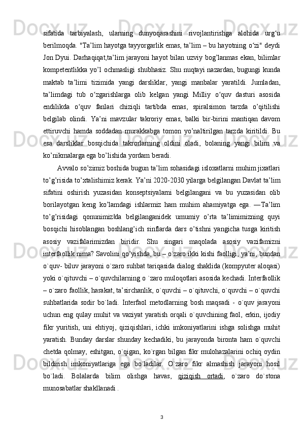 sifatida   tarbiyalash,   ularning   dunyoqarashini   rivojlantirishga   alohida   urg uʻ
berilmoqda. "Ta’lim hayotga tayyorgarlik emas, ta’lim – bu hayotning o zi" deydi	
ʻ
Jon Dyui. Darhaqiqat,ta’lim jarayoni hayot bilan uzviy bog’lanmas ekan, bilimlar
kompetentlikka  yo’l  ochmasligi   shubhasiz.  Shu  nuqtayi   nazardan,  bugungi  kunda
maktab   ta’limi   tizimida   yangi   darsliklar,   yangi   manbalar   yaratildi.   Jumladan,
ta’limdagi   tub   o zgarishlarga   olib   kelgan   yangi   Milliy   o quv   dasturi   asosida	
ʻ ʻ
endilikda   o quv   fanlari   chiziqli   tartibda   emas,   spiralsimon   tarzda   o’qitilishi	
ʻ
belgilab   olindi.   Ya’ni   mavzular   takroriy   emas,   balki   bir-birini   mantiqan   davom
ettiruvchi   hamda   soddadan   murakkabga   tomon   yo’naltirilgan   tarzda   kiritildi.   Bu
esa   darsliklar   bosqichida   takrorlarning   oldini   oladi,   bolaning   yangi   bilim   va
ko’nikmalarga ega bo’lishida yordam beradi. 
Avvalo so’zimiz boshida bugun ta’lim sohasidagi isloxatlarni muhim jixatlari
to’g’risida to’xtalishimiz kerak. Ya’ni 2020-2030 yilarga belgilangan Davlat ta’lim
sifatini   oshirish   yuzasidan   konseptsiyalarni   belgilangani   va   bu   yuzasidan   olib
borilayotgan   keng   ko’lamdagi   ishlarmiz   ham   muhim   ahamiyatga   ega.   ―Ta’lim
to’g’risidagi   qonunimiz da   belgilanganidek   umumiy   o’rta   ta’limimizning   quyi	
‖
bosqichi   hisoblangan   boshlang’ich   sinflarda   dars   o’tishni   yangicha   tusga   kiritish
asosiy   vazifalarimizdan   biridir.   Shu   singari   maqolada   asosiy   vazifamizni
interfaollik nima? Savolini qo’yishda, bu – o`zaro ikki kishi faolligi, ya’ni, bundan
o`quv- biluv jarayoni o`zaro suhbat tariqasida dialog shaklida (kompyuter aloqasi)
yoki o`qituvchi – o`quvchilarning o `zaro muloqotlari asosida kechadi. Interfaollik
– o`zaro faollik, harakat, ta’sirchanlik, o`quvchi – o`qituvchi, o`quvchi – o`quvchi
suhbatlarida   sodir   bo`ladi.   Interfaol   metodlarning   bosh   maqsadi   -   o`quv   jarayoni
uchun eng qulay muhit  va vaziyat  yaratish  orqali  o`quvchining faol, erkin, ijodiy
fikr   yuritish,   uni   ehtiyoj,   qiziqishlari,   ichki   imkoniyatlarini   ishga   solishga   muhit
yaratish.   Bunday   darslar   shunday   kechadiki,   bu   jarayonda   bironta   ham   o`quvchi
chetda qolmay, eshitgan, o`qigan, ko`rgan bilgan fikr mulohazalarini ochiq oydin
bildirish   imkoniyatlariga   ega   bo`ladilar.   O`zaro   fikr   almashish   jarayoni   hosil
bo`ladi.   Bolalarda   bilim   olishga   havas ,   qiziqish   ortadi ,   o`zaro   do`stona
munosabatlar shakllanadi .  
3 