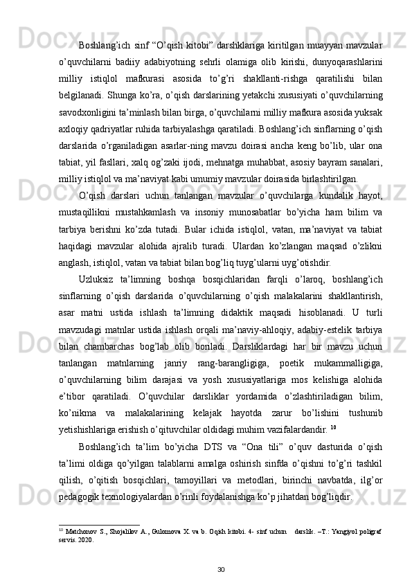 Boshlang’ich   sinf   “O’qish   kitobi”   darshklariga   kiritilgan   muayyan   mavzular
o’quvchilarni   badiiy   adabiyotning   sehrli   olamiga   olib   kirishi,   dunyoqarashlarini
milliy   istiqlol   mafkurasi   asosida   to’g’ri   shakllanti-rishga   qaratilishi   bilan
belgilanadi. Shunga ko’ra, o’qish darslarining yetakchi xususiyati o’quvchilarning
savodxonligini ta’minlash bilan birga, o’quvchilarni milliy mafkura asosida yuksak
axloqiy qadriyatlar ruhida tarbiyalashga qaratiladi. Boshlang’ich sinflarning o’qish
darslarida   o’rganiladigan   asarlar-ning   mavzu   doirasi   ancha   keng   bo’lib,   ular   ona
tabiat, yil fasllari, xalq og’zaki ijodi, mehnatga muhabbat, asosiy bayram sanalari,
milliy istiqlol va ma’naviyat kabi umumiy mavzular doirasida birlashtirilgan. 
O’qish   darslari   uchun   tanlangan   mavzular   o’quvchilarga   kundalik   hayot,
mustaqillikni   mustahkamlash   va   insoniy   munosabatlar   bo’yicha   ham   bilim   va
tarbiya   berishni   ko’zda   tutadi.   Bular   ichida   istiqlol,   vatan,   ma’naviyat   va   tabiat
haqidagi   mavzular   alohida   ajralib   turadi.   Ulardan   ko’zlangan   maqsad   o’zlikni
anglash, istiqlol, vatan va tabiat bilan bog’liq tuyg’ularni uyg’otishdir.  
Uzluksiz   ta’limning   boshqa   bosqichlaridan   farqli   o’laroq,   boshlang’ich
sinflarning   o’qish   darslarida   o’quvchilarning   o’qish   malakalarini   shakllantirish,
asar   matni   ustida   ishlash   ta’limning   didaktik   maqsadi   hisoblanadi.   U   turli
mavzudagi   matnlar   ustida   ishlash   orqali   ma’naviy-ahloqiy,   adabiy-estelik   tarbiya
bilan   chambarchas   bog’lab   olib   boriladi.   Darsliklardagi   har   bir   mavzu   uchun
tanlangan   matnlarning   janriy   rang-barangligiga,   poetik   mukammalligiga,
o’quvchilarning   bilim   darajasi   va   yosh   xususiyatlariga   mos   kelishiga   alohida
e’tibor   qaratiladi.   O’quvchilar   darsliklar   yordamida   o’zlashtiriladigan   bilim,
ko’nikma   va   malakalarining   kelajak   hayotda   zarur   bo’lishini   tushunib
yetishishlariga erishish o’qituvchilar oldidagi muhim vazifalardandir.  10
Boshlang’ich   ta’lim   bo’yicha   DTS   va   “Ona   tili”   o’quv   dasturida   o’qish
ta’limi   oldiga   qo’yilgan   talablarni   amalga   oshirish   sinfda   o’qishni   to’g’ri   tashkil
qilish,   o’qitish   bosqichlari,   tamoyillari   va   metodlari,   birinchi   navbatda,   ilg’or
pedagogik texnologiyalardan o’rinli foydalanishga ko’p jihatdan bog’liqdir.  
10
  Ма tchonov   S.,   Shojalilov   A.,   Gulomova   X.   va   b.   Oqish   kitobi.   4-   sinf   uchun       darslik.   –T.:   Yangiyol   poligraf
servis. 2020.   
30 