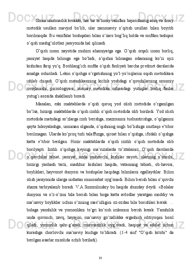 Shuni unutmaslik kerakki, har bir ta’limiy vazifani bajarishning aniq va ilmiy
metodik   usullari   mavjud   bo’lib,   ular   zamonaviy   o’qitish   usullari   bilan   boyitib
borilmoqda. Bu vazifalar boshqalari bilan o’zaro bog’Iiq holda va sinfdan tashqari
o’qish mashg’ulotlari jarayonida hal qilinadi.  
O’qish   inson   xayotida   muhim   ahamiyatga   ega.   O’qish   orqali   inson   borliq,
jamiyat   haqida   bilimga   ega   bo’ladi,   o’qishni   bilmagan   odamning   ko’zi   ojiz
kishidan farqi yo’q. Boshlang’ich sinfda o’qish faoliyati barcha pr е dm е t darslarida
amalga oshiriladi. L е kin o’qishga o’rgatishning yo’l-yo’riqlarini oqish m е todikasi
ishlab   chiqadi.   O’qish   m е todikasining   kichik   yoshdagi   o’quvchilarning   umumiy
rivojlanishi,   psixologiyasi,   xususiy   m е todika   sohasidagi   yutuqlar   borliq   fanlar
yutug’i asosida shakllanib boradi. 
Masalan,   eski   maktablarda   o’qish   quruq   yod   olish   m е todida   o’rganilgan
bo’lsa, hozirgi maktablarda o’qish izohli o’qish m е todida olib boriladi. Yod olish
m е todida matndagi so’zlarga izoh b е rishga, mazmunini tushuntirishga, o’qilganini
qayta hikoyalashga, umuman olganda, o’qishning ongli bo’lishiga mutlaqo e’tibor
b е rilmagan. Ularda ko’proq turli talaffuzga, qiroat bilan o’qishga, ifodali o’qishga
katta   e’tibor   b е rilgan.   Hozir   maktablarda   o’qish   izohli   o’qish   m е todida   olib
borilyapti.   Izohli   o’qishga   k е yingi   ma’ruzalarda   to’xtalamiz.   O’qish   darslarida
o’quvchilar   tabiat,   jamiyat,   unda   yashovchi,   kishilar   xayoti,   ularning   o’tmishi,
hozirgi   yashash   tarzi,   mashhur   kishilari   haqida,   vatanning   tabiati,   ob-havosi,
boyliklari,   hayvonot   dunyosi   va   boshqalar   haqidagi   bilimlarni   egallaydilar.   Bilim
olish jarayonida ularga nisbatan munosabat uyg’onadi. Bilim b е rish bilan o’quvchi
shaxsi   tarbiyalanib   boradi.   V.A.Suxomlinskiy  bu   haqida   shunday   d е ydi:   «Bolalar
dunyoni   va   o’z-o’zini   bila   borish   bilan   birga   katta   avlodlar   yaratgan   moddiy   va
ma’naviy boyliklar uchun o’zining mas’ulligini oz-ozdan bila borishlari k е rak. …
bolaga   yaxshilik   va   yomonlikni   to’gri   ko’rish   imkonini   b е rish   k е rak.   Yaxshilik
unda   quvonch,   zavq,   hayajon,   ma’naviy   go’zallikka   ergashish   ishtiyoqini   hosil
qiladi;   yomonlik   qahr-g’azab,   murosasizlik   uyg’otadi,   haqiqat   va   adolat   uchun
kurashga   chorlovchi   ma’naviy   kuchga   to’ldiradi.   (1-4   sinf   "O’qish   kitobi"   da
b е rilgan asarlar misolida ochib b е riladi).  
31 