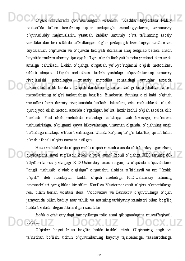O’qish   darslarida   qo’llaniladigan   metodlar.   “Kadrlar   tayyorlash   Milliy
dasturi”da   ta’lim   berishning   iig’or   pedagogik   texnologiyalarini,   zamonaviy
o’quvuslubiy   majmualarini   yaratish   kabilar   umumiy   o’rta   ta’limning   asosiy
vazifalaridan   biri   sifatida   ta’kidlangan.   ilg’or   pedagogik   texnologiya   usullaridan
foydalanish   o’qituvchi   va   o’quvchi   faoliyati   doirasini   aniq   belgilab   beradi.   Inson
hayotida muhim ahamiyatga ega bo’lgan o’qish faoliyati barcha predmet darslarida
amalga   oshiriladi.   Lekin   o’qishga   o’rgatish   yo’l-yo’riqlarini   o’qish   metodikasi
ishlab   chiqadi.   O’qish   metodikasi   kichik   yoshdagi   o’quvchilarning   umumiy
rivojlanishi,   psixologiya,   xususiy   metodika   sohasidagi   yutuqlar   asosida
takomillashtirilib   boriladi.   O’qish   darslarining   samaradorligi   ko’p   jihatdan   ta’lim
metodlarining   to’g’ri   tanlanishiga   bog’Iiq.   Binobarin,   fanning   o’zi   kabi   o’qitish
metodlari   ham   doimiy   rivojlanishda   bo’ladi.   Masalan,   eski   maktablarda   o’qish
quruq yod olish metodi asosida o’rgatilgan bo’lsa, hozir izohli o’qish asosida olib
boriladi.   Yod   olish   metodida   matndagi   so’zlarga   izoh   berishga,   ma’nosini
tushuntirishga, o’qilganni  qayta hikoyalashga,  umuman olganda, o’qishning ongli
bo’lishiga mutlaqo e’tibor berilmagan. Ularda ko’proq to’g’ri talaffuz, qiroat bilan
o’qish, ifodali o’qish nazarda tutilgan. 
Hozir maktablarda o’qish izohli o’qish metodi asosida olib borilayotgan ekan,
quyidagicha   savol   tug’iladi:   Izohli   o’qish   nima?   Izohli   o’qishga   XIX  asrning   60-
70yillarida   rus   pedagogi   K.D.Ushinskiy   asos   solgan,   u   o’qishda   o’quvchilarni
“ongli,   tushunib,   o’ylab   o’qishga”   o’rgatishni   alohida   ta’kidlaydi   va   uni   “Izohli
o’qish”   deb   nomlaydi.   Izohli   o’qish   metodiga   K.D.Ushinskiy   ishining
davomchilari   yangiliklar   kiritdilar.   Korf   va   Vaxterev   izohli   o’qish   o’quvchilarga
real   bilim   berish   vositasi   desa,   Vodovozov   va   Bunakov   o’quvchilarga   o’qish
jarayonida   bilim   badiiy   asar   tahlili   va   asarning   tarbiyaviy   xarakteri   bilan   bog’liq
holda beriladi, degan fikrni ilgari suradilar.  
Izohli o’qish   quyidagi  tamoyillarga toliq amal  qilingandagina muvaffaqiyatli
bo’ladi:  
O’qishni   hayot   bilan   bog’liq   holda   tashkil   etish.   O’qishning   ongli   va
ta’sirchan   bo’lishi   uchun   o’quvchilarning   hayotiy   tajribalariga,   taassurotlariga
32