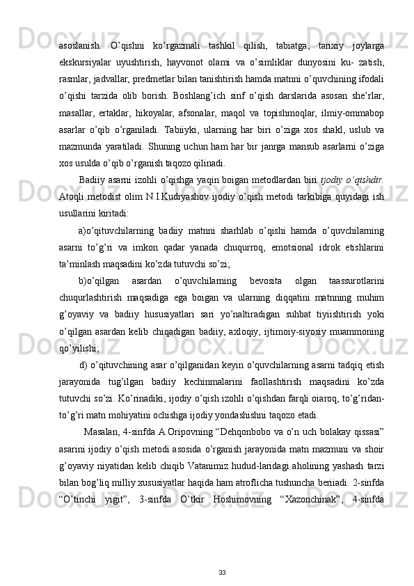 asoslanish.   O’qishni   ko’rgazmali   tashkil   qilish,   tabiatga,   tarixiy   joylarga
ekskursiyalar   uyushtirish,   hayvonot   olami   va   o’simliklar   dunyosini   ku-   zatish,
rasmlar, jadvallar, predmetlar bilan tanishtirish hamda matnni o’quvchining ifodali
o’qishi   tarzida   olib   borish.   Boshlang’ich   sinf   o’qish   darslarida   asosan   she’rlar,
masallar,   ertaklar,   hikoyalar,   afsonalar,   maqol   va   topishmoqlar,   ilmiy-ommabop
asarlar   o’qib   o’rganiladi.   Tabiiyki,   ularning   har   biri   o’ziga   xos   shakl,   uslub   va
mazmunda  yaratiladi.  Shuning uchun  ham  har   bir   janrga  mansub  asarlarni   o’ziga
xos usulda o’qib o’rganish taqozo qilinadi.  
Badiiy asarni izohli o’qishga yaqin boigan metodlardan biri   ijodiy o’qishdir.
Atoqli   metodist   olim   N.I.Kudryashov   ijodiy   o’qish   metodi   tarkibiga   quyidagi   ish
usullarini kiritadi: 
a)o’qituvchilarning   badiiy   matnni   sharhlab   o’qishi   hamda   o’quvchilarning
asarni   to’g’ri   va   imkon   qadar   yanada   chuqurroq,   emotsional   idrok   etishlarini
ta’minlash maqsadini ko’zda tutuvchi so’zi;  
b)o’qilgan   asardan   o’quvchilarning   bevosita   olgan   taassurotlarini
chuqurlashtirish   maqsadiga   ega   boigan   va   ularning   diqqatini   matnning   muhim
g’oyaviy   va   badiiy   hususiyatlari   sari   yo’naltiradigan   suhbat   tiyiishtirish   yoki
o’qilgan   asardan   kelib   chiqadigan   badiiy,   axloqiy,   ijtimoiy-siyosiy   muammoning
qo’yilishi; 
d) o’qituvchining asar o’qilganidan keyin o’quvchilarning asarni tadqiq etish
jarayonida   tug’ilgan   badiiy   kechinmalarini   faollashtirish   maqsadini   ko’zda
tutuvchi so’zi. Ko’rinadiki, ijodiy o’qish izohli o’qishdan farqli oiaroq, to’g’ridan-
to’g’ri matn mohiyatini ochishga ijodiy yondashishni taqozo etadi. 
Masalan, 4-sinfda A.Oripovning “Dehqonbobo va o’n uch bolakay qissasi”
asarini  ijodiy o’qish  metodi  asosida  o’rganish  jarayonida  matn mazmuni  va shoir
g’oyaviy  niyatidan   kelib  chiqib  Vatanimiz  hudud-laridagi  aholining  yashash  tarzi
bilan bog’liq milliy xususiyatlar haqida ham atroflicha tushuncha beriiadi. 2-sinfda
“O’tinchi   yigit”,   3-sinfda   O’tkir   Hoshimovning   “Xazonchinak”,   4-sinfda
33 