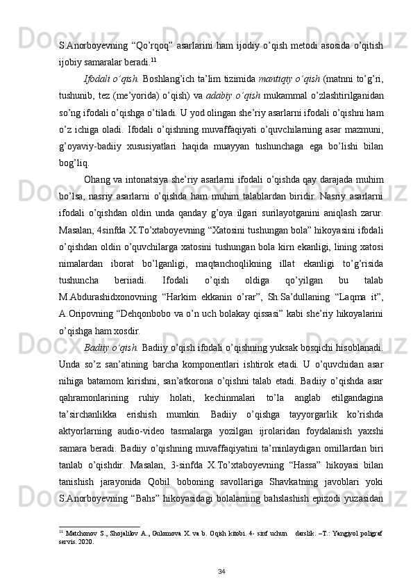 S.Anorboyevning   “Qo’rqoq”   asarlarini   ham   ijodiy   o’qish   metodi   asosida   o’qitish
ijobiy samaralar beradi. 11
 
Ifodali o’qish.   Boshlang’ich ta’lim tizimida   mantiqiy o’qish   (matnni to’g’ri,
tushunib, tez (me’yorida) o’qish) va   adabiy o’qish   mukammal o’zlashtirilganidan
so’ng ifodali o’qishga o’tiladi. U yod olingan she’riy asarlarni ifodali o’qishni ham
o’z   ichiga   oladi.   Ifodali   o’qishning   muvaffaqiyati   o’quvchilarning   asar   mazmuni,
g’oyaviy-badiiy   xususiyatlari   haqida   muayyan   tushunchaga   ega   bo’lishi   bilan
bog’liq.  
Ohang va intonatsiya she’riy asarlarni ifodali o’qishda qay darajada muhim
bo’lsa,   nasriy   asarlarni   o’qishda   ham   muhim   talablardan   biridir.   Nasriy   asarlarni
ifodali   o’qishdan   oldin   unda   qanday   g’oya   ilgari   surilayotganini   aniqlash   zarur.
Masalan, 4sinfda X.To’xtaboyevning “Xatosini tushungan bola” hikoyasini ifodali
o’qishdan oldin o’quvchilarga xatosini tushungan bola kirn ekanligi, lining xatosi
nimalardan   iborat   bo’lganligi,   maqtanchoqlikning   illat   ekanligi   to’g’risida
tushuncha   beriiadi.   Ifodali   o’qish   oldiga   qo’yilgan   bu   talab
M.Abdurashidxonovning   “Harkim   ekkanin   o’rar”,   Sh.Sa’dullaning   “Laqma   it”,
A.Oripovning “Dehqonbobo va o’n uch bolakay qissasi” kabi she’riy hikoyalarini
o’qishga ham xosdir.  
Badiiy o’qish.   Badiiy o’qish ifodali o’qishning yuksak bosqichi hisoblanadi.
Unda   so’z   san’atining   barcha   komponentlari   ishtirok   etadi.   U   o’quvchidan   asar
nihiga   batamom   kirishni,   san’atkorona   o’qishni   talab   etadi.   Badiiy   o’qishda   asar
qahramonlarining   ruhiy   holati,   kechinmalari   to’la   anglab   etilgandagina
ta’sirchanlikka   erishish   mumkin.   Badiiy   o’qishga   tayyorgarlik   ko’rishda
aktyorlarning   audio-video   tasmalarga   yozilgan   ijrolaridan   foydalanish   yaxshi
samara   beradi.   Badiiy   o’qishning   muvaffaqiyatini   ta’minlaydigan   omillardan   biri
tanlab   o’qishdir.   Masalan,   3-sinfda   X.To’xtaboyevning   “Hassa”   hikoyasi   bilan
tanishish   jarayonida   Qobil   boboning   savollariga   Shavkatning   javoblari   yoki
S.Anorboyevning   “Bahs”   hikoyasidagi   bolalarning   bahslashish   epizodi   yuzasidan
11
  Ма tchonov   S.,   Shojalilov   A.,   Gulomova   X.   va   b.   Oqish   kitobi.   4-   sinf   uchun       darslik.   –T.:   Yangiyol   poligraf
servis. 2020.   
34 