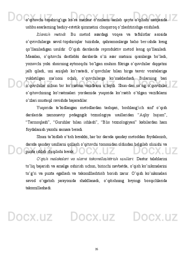 o’qituvchi   topshirig’iga   ko’ra   mazkur   o’rinlarni   tanlab   qayta   o’qilishi   natijasida
ushbu asarlarning badiiy-estetik qimmatini chuqurroq o’zlashtirishga erishiladi. 
Izlanish   metodi.   Bu   metod   asardagi   voqea   va   tafsilotlar   asosida
o’qvivchilarga   savol-topshiriqlar   tuzishda,   qahramonlarga   baho   ber-ishda   keng
qo’llaniladigan   usuldir.   O’qish   darslarida   reproduktiv   metod   keng   qo’llaniladi.
Masalan,   o’qituvchi   dastlabki   darslarda   o’zi   asar   matnini   qismlarga   bo’ladi,
yozuvchi   yoki   shoirning   aytmoqchi   bo’lgan   muhim   fikriga   o’quvchilar   diqqatini
jalb   qiladi,   uni   aniqlab   ko’rsatadi,   o’quvchilar   bilan   birga   tasvir   vositalariga
yuklatilgan   ma’noni   ochib,   o’quvchilarga   ko’maklashadi.   Bularning   bari
o’quvchilar   uchun   bir   ko’rsatma   vazifasini   o’taydi.   Shun-dan   so’ng   o’quvchilar
o’qituvchining   ko’rsatmalari   yordamida   yuqorida   ko’rsatib   o’tilgan   vazifalarni
o’zlari mustaqil ravishda bajaradilar.  
Yuqorida   ta’kidlangan   metodlardan   tashqari,   boshlang’ich   sinf   o’qish
darslarida   zamonaviy   pedagogik   texnologiya   usullaridan   “Aqliy   hujum”,
“Tarmoqlash”,   “Guruhlar   bilan   ishlash”,   “Blis   texnologiyasi”   kabilardan   ham
foydalanish yaxshi samara beradi. 
Shuni ta’kidlab o’tish kerakki, har bir darsda qanday metoddan foydalanish,
darsda qanday usullarni qollash o’qituvchi tomonidan oldindan belgilab olinishi va
puxta ishlab chiqilishi kerak.  
O’qish   malakalari   va   ularni   takomillashtirish   usullari.   Dastur   talablarini
to’liq bajarish va amalga oshirish uchun, birinchi navbatda, o’qish ko’nikmalarini
to’g’ri   va   puxta   egallash   va   takomlllashtirib   borish   zarur.   O’qish   ko’nikmalari
savod   o’rgatish   jarayonida   shakllanadi,   o’qitishning   keyingi   bosqichlarida
takomillashadi.
  
35