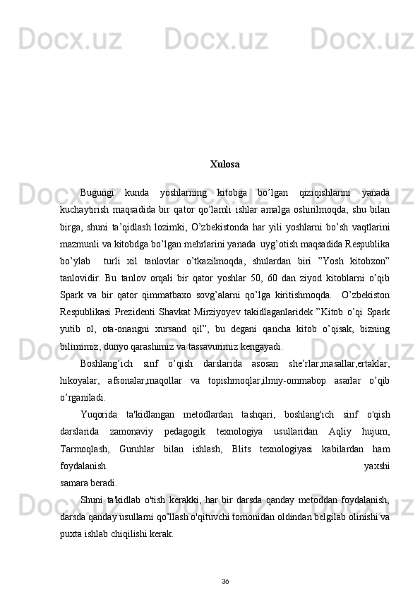 Xulosa
Bugungi   kunda   yoshlarning   kitobga   bo’lgan   qiziqishlarini   yanada
kuchaytirish   maqsadida   bir   qator   qo’lamli   ishlar   amalga   oshirilmoqda,   shu   bilan
birga,   shuni   ta’qidlash   lozimki,   O’zbekistonda   har   yili   yoshlarni   bo’sh   vaqtlarini
mazmunli va kitobdga bo’lgan mehrlarini yanada  uyg’otish maqsadida Respublika
bo’ylab     turli   xil   tanlovlar   o’tkazilmoqda,   shulardan   biri   ”Yosh   kitobxon”
tanlovidir.   Bu   tanlov   orqali   bir   qator   yoshlar   50,   60   dan   ziyod   kitoblarni   o’qib
Spark   va   bir   qator   qimmatbaxo   sovg’alarni   qo’lga   kiritishmoqda.     O’zbekiston
Respublikasi   Prezidenti   Shavkat   Mirziyoyev   takidlaganlaridek   ”Kitob   o’qi   Spark
yutib   ol,   ota-onangni   xursand   qil”,   bu   degani   qancha   kitob   o’qisak,   bizning
bilimimiz, dunyo qarashimiz va tassavurimiz kengayadi.  
Boshlang’ich   sinf   o’qish   darslarida   asosan   she’rlar,masallar,ertaklar,
hikoyalar,   afsonalar,maqollar   va   topishmoqlar,ilmiy-ommabop   asarlar   o’qib
o’rganiladi.  
Yuqorida   ta'kidlangan   metodlardan   tashqari,   boshlang'ich   sinf   o'qish
darslarida   zamonaviy   pedagogik   texnologiya   usullaridan   Aqliy   hujum,
Tarmoqlash,   Guruhlar   bilan   ishlash,   Blits   texnologiyasi   kabilardan   ham
foydalanish   yaxshi
samara beradi.
Shuni   ta'kidlab   o'tish   kerakki,   har   bir   darsda   qanday   metoddan   foydalanish,
darsda qanday usullarni qo’llash o'qituvchi tomonidan oldindan belgilab olinishi va
puxta ishlab chiqilishi kerak.
36 